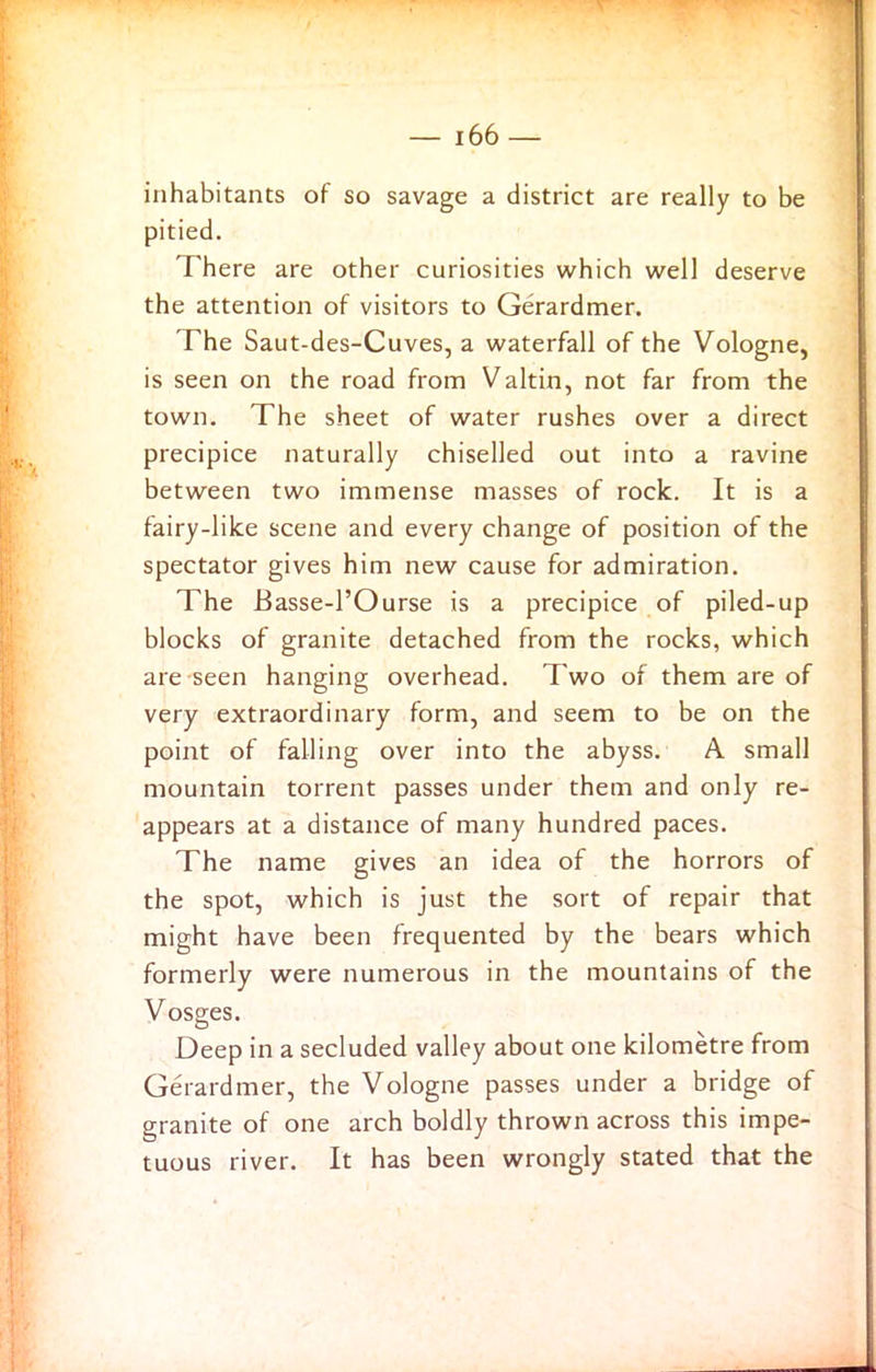 inhabitants of so savage a district are really to be pitied. There are other curiosities which well deserve the attention of visitors to Gerardmer. The Saut-des-Cuves, a waterfall of the Vologne, is seen on the road from Valtin, not far from the town. The sheet of water rushes over a direct precipice naturally chiselled out into a ravine between two immense masses of rock. It is a fairy-like scene and every change of position of the spectator gives him new cause for admiration. The Basse-l’Ourse is a precipice of piled-up blocks of granite detached from the rocks, which are-seen hanging overhead. Two of them are of very extraordinary form, and seem to be on the point of falling over into the abyss. A small mountain torrent passes under them and only re- appears at a distance of many hundred paces. The name gives an idea of the horrors of the spot, which is just the sort of repair that might have been frequented by the bears which formerly were numerous in the mountains of the Vosges. Deep in a secluded valley about one kilometre from Gerardmer, the Vologne passes under a bridge of granite of one arch boldly thrown across this impe- tuous river. It has been wrongly stated that the