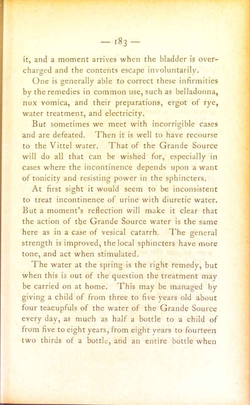 it, and a moment arrives when the bladder is over- charged and the contents escape involuntarily. One is generally able to correct these infirmities by the remedies in common use, such as belladonna, nux vomica, and their preparations, ergot of rye, water treatment, and electricity. But sometimes we meet with incorrigible cases and are defeated. Then it is well to have recourse to the Vittel water. That of the Grande Source will do all that can be wished for, especially in cases where the incontinence depends upon a want of tonicity and resisting power in the sphincters. At first sight it would seem to be inconsistent to treat incontinence of urine with diuretic water. But a moment’s reflection will make it clear that the action of the Grande Source water is the same here as in a case of vesical catarrh. The general strength is improved, the local sphincters have more tone, and act when stimulated. The water at the spring is the right remedy, but when this is out of the question the treatment may be carried on at home. This may be managed by giving a child of from three to five years old about four teacupfuls of the water of the Grande Source every day, as much as half a bottle to a child of from five to eight years, from eight years to fourteen two thirds of a bottle, and an entire bottle when