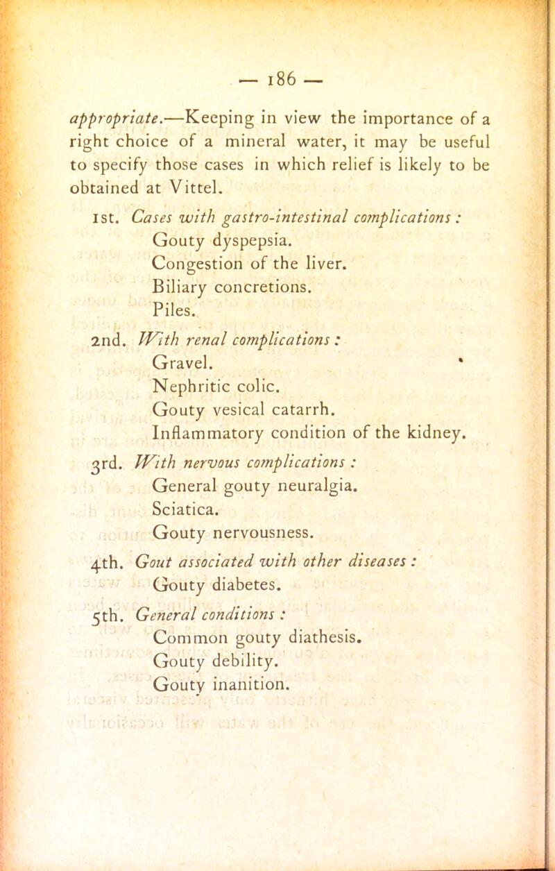 appropriate.—Keeping in view the importance of a right choice of a mineral water, it may be useful to specify those cases in which relief is likely to be obtained at Vittel. 1st. Cases with gastro-intestinal complications : Gouty dyspepsia. Congestion of the liver. Biliary concretions. Piles. 2nd. With renal complications : Gravel. * Nephritic colic. Gouty vesical catarrh. Inflammatory condition of the kidney. 3rd. With nervous complications : General gouty neuralgia. Sciatica. Gouty nervousness. 4th. Gout associated with other diseases : Gouty diabetes. 5th. General conditions : Common gouty diathesis. Gouty debility. Gouty inanition.