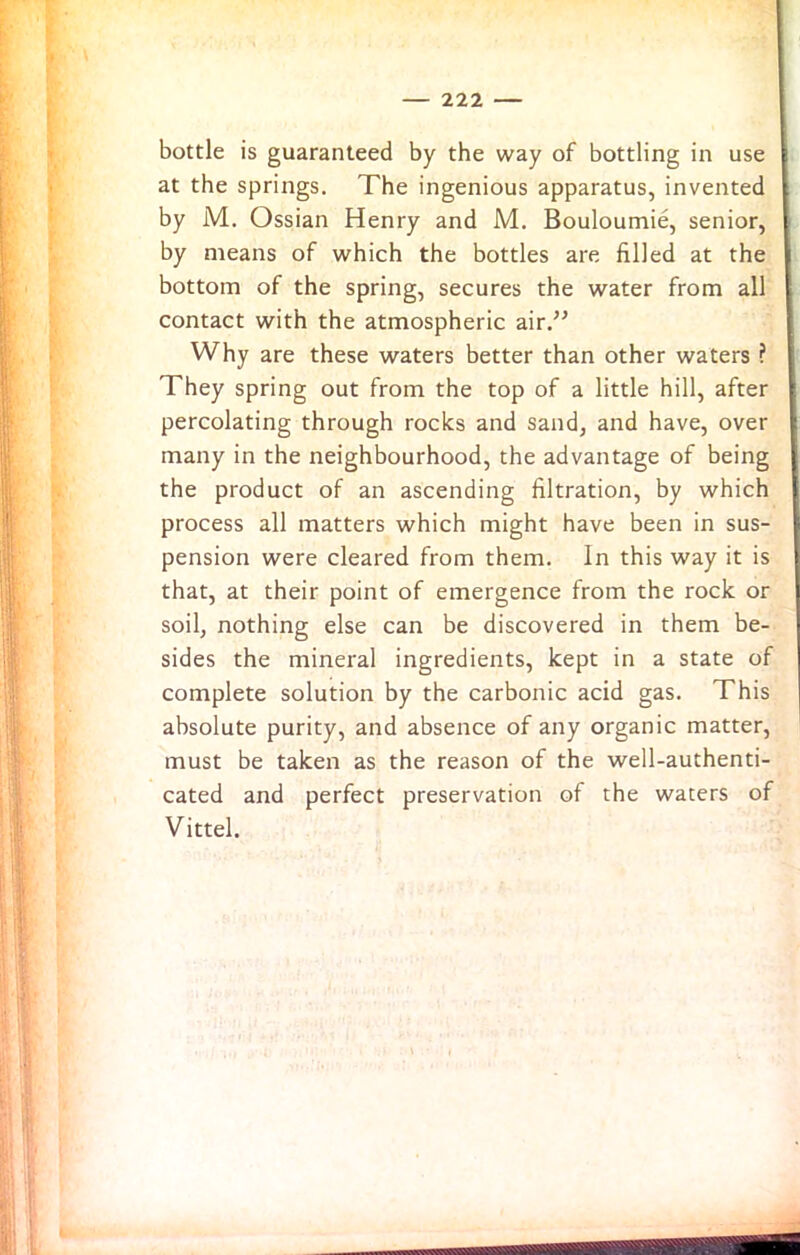 bottle is guaranteed by the way of bottling in use at the springs. The ingenious apparatus, invented by M. Ossian Henry and M. Bouloumie, senior, by means of which the bottles are filled at the bottom of the spring, secures the water from all contact with the atmospheric air.” Why are these waters better than other waters ? They spring out from the top of a little hill, after percolating through rocks and sand, and have, over many in the neighbourhood, the advantage of being the product of an ascending filtration, by which process all matters which might have been in sus- pension were cleared from them, in this way it is that, at their point of emergence from the rock or soil, nothing else can be discovered in them be- sides the mineral ingredients, kept in a state of complete solution by the carbonic acid gas. This absolute purity, and absence of any organic matter, must be taken as the reason of the well-authenti- cated and perfect preservation of the waters of Vittel.