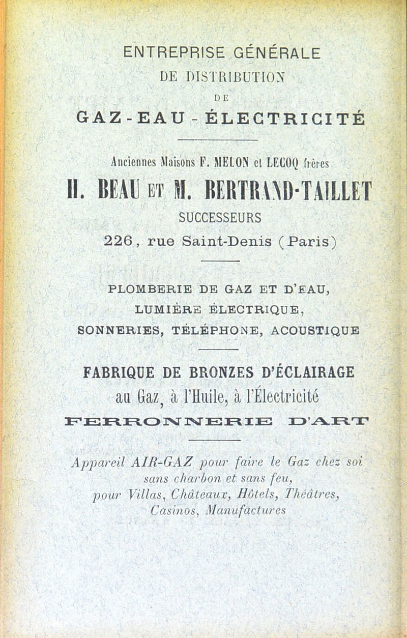 ENTREPRISE GENERALE DE DISTRIBUTION D E GAZ-EAU-ELEGTRICITE Anciennes M a iso ns F. MELON el LECOQ ficres II. BEAU et SI. BERTRAND-TAILLET SUCCESSEURS 226, rue Saint-Denis (Paris) PLOMBBRIE DE GAZ ET D’EAU, LUMIERE ELECTRIQUE, SONNERIES, TELEPHONE, ACOUSTIQUE FABRIQUE DE BRONZES D’ECLAIRAGE au Gaz, a l’Huile, a FElectricite FERROIVISTERIE D7VRX Appareil AIR-GAZ pour faire le Gaz chcz soi sans charbon et sans feu, pour Villas, Chateaux, Hotels, Theatres, Casinos, Manufactures