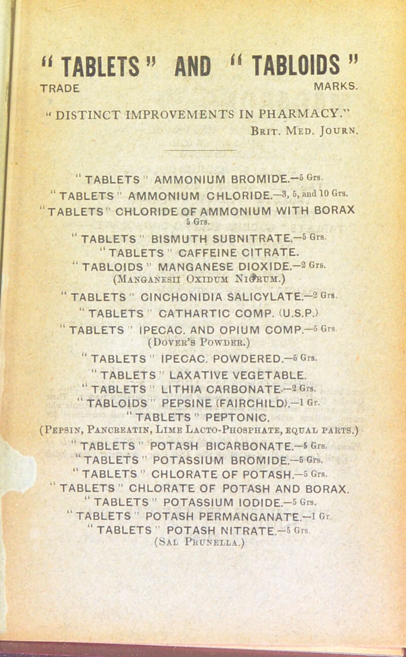 “ TABLETS ” AND “ TABLOIDS ” TRADE MARKS. “ DISTINCT IMPROVEMENTS IN PHARMACY.” Brit. Med. Journ. “TABLETS AMMONIUM BROMIDE.-5 Grs. “TABLETS AMMONIUM CHLORIDE-3. 6, and 10 Grs. “TABLETS CHLORIDEOF AMMONIUM WITH BORAX 3 Grs. “TABLETS BISMUTH SUBNITRATE.-5 Grs. “TABLETS CAFFEINE CITRATE. “TABLOIDS MANGANESE DIOXIDE.-2 Grs. (Manganesii Oxidum Ni<fcuM.) TABLETS” CINCHONIDIA SALICYLATE-2 Grs. “TABLETS CATHARTIC COMP. (U.S.P.) “TABLETS ’ IPECAC. AND OPIUM COMP.-5 Grs (Dover’s Powder.) TABLETS” IPECAC. POWDERED.-5 Grs. TABLETS LAXATIVE VEGETABLE. “ TABLETS ” LITHIA CARBONATE-2 Grs.  TABLOIDS ” PEPSINE (FAIRCHILD).-l Gr. TABLETS” PEPTONIC. (Pepsin, Pancreatin, Lime Lacto-Piiospiiate, equal parts.) “ TABLETS ” POTASH BICARBONATE.-5 Grs. “TABLETS” POTASSIUM BROMIDE.-5 Grs. “ TABLETS ” CHLORATE OF POTASH.-5 Grs. “TABLETS CHLORATE OF POTASH AND BORAX. “TABLETS POTASSIUM IODIDE.-5 Grs. TABLETS : POTASH PERMANGANATE.—l Gr. “TABLETS POTASH NITRATE -5 Grs (Sal Prunella.)