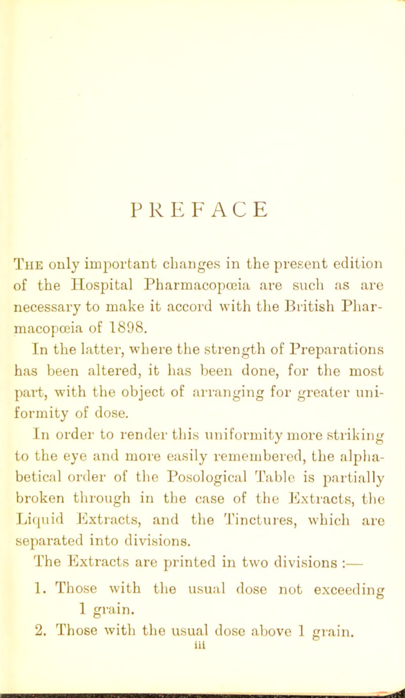 PREFACE The only important changes in the present edition of the Hospital Pharmacopoeia are such as are necessary to make it accord with the British Phar- macopoeia of 1898. In the latter, where the strength of Preparations has been altered, it has been done, for the most part, with the object of arranging for greater uni- formity of dose. In order to render this uniformity more striking to the eye and more easily remembered, the alpha- betical order of the Posological Table is partially broken through in the case of the Extracts, the Liquid Extracts, and the Tinctures, which are separated into divisions. The Extracts are printed in two divisions :— 1. Those with the usual dose not exceeding 1 grain. 2. Those with the usual dose above 1 grain. iil