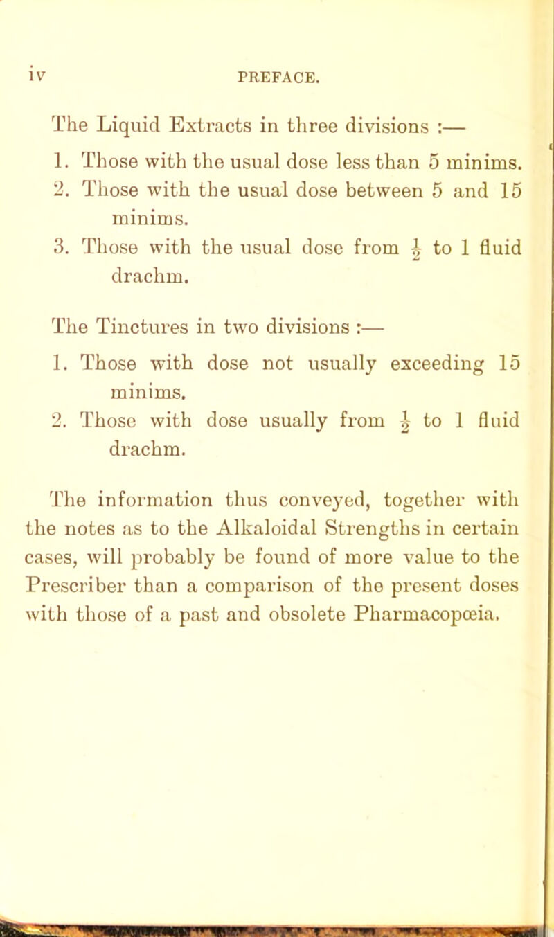 The Liquid Extracts in three divisions :— 1. Those with the usual dose less than 5 minims. 2. Those with the usual dose between 5 and 15 minims. 3. Those with the usual dose from i to 1 fluid drachm. The Tinctures in two divisions :— 1. Those with dose not usually exceeding 15 minims. 2. Those with dose usually from | to 1 fluid drachm. The information thus conveyed, together with the notes as to the Alkaloidal Strengths in certain cases, will probably be found of more value to the Prescriber than a comparison of the present doses with those of a past and obsolete Pharmacopoeia.