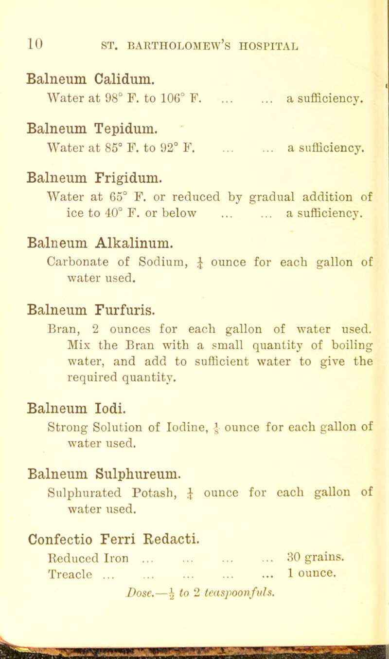 Balneum Calidum. Water at 98° F. to 106° F. ... ... a sufficiency. Balneum Tepidum. Water at 85° F. to 92° F. ... ... a sufficiency. Balneum Frigidum. Water at 65° F. or reduced by gradual addition of ice to 40° F. or below ... ... a sufficiency. Balneum Alkalinum. Carbonate of Sodium, J ounce for each gallon of water used. Balneum Furfuris. Bran, 2 ounces for each gallon of water used. Mix the Bran with a small quantity of boiling water, and add to sufficient water to give the required quantity. Balneum Iodi. Strong Solution of Iodine, J- ounce for each gallon of water used. Balneum Sulphureum. Sulphurated Potash, 1 ounce for each gallon of water used. Confectio Ferri Redacti. Reduced Iron ... ... ... ... 30 grains. Treacle ... ... ... ... ... 1 ounce. Dose.—§ to 2 teaspoonfuls.
