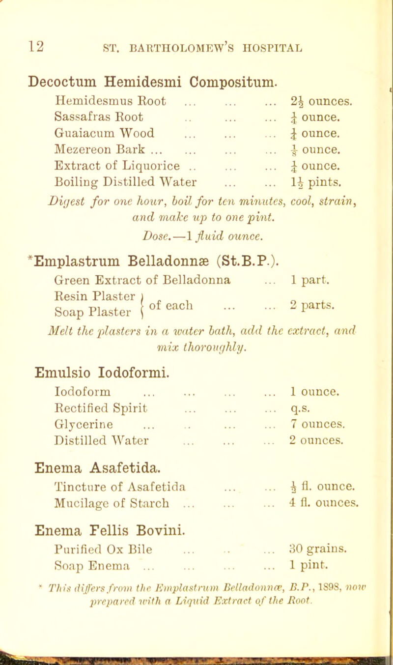 Decoctum Hemidesmi Compositum. Hemidesmus Root ... ... ... 2\ ounces. Sassafras Root ... ... | ounce. Guaiacum Wood ... ... .. jounce. Mezereon Bark ... .. jounce. Extract of Liquorice .. ... ... jounce. Boiling Distilled Water ... ... 11, pints. Digest for one hour, boil for ten minutes, cool, strain, and make up to one pint. Dose.—1 fluid ounce. *Emplastrum Belladonnse (St.B.P). Green Extract of Belladonna ... 1 part. Resin Plaster ) „ Soap Plaster j of each 2 Parts' Melt the plasters in a renter bath, add the extract, and mix thoroughly. Emulsio Iodoformi. Iodoform Rectified Spirit Glycerine Distilled Water 1 ounce, q.s. 7 ounces. 2 ounces. Enema Asafetida. Tincture of Asafetida ... ... ^ fi. ounce. Mucilage of Starch ... ... ... 4 fi. ounces. Enema Fellis Bovini. Purified Ox Bile ... ... 30 grains. Soap Enema ... ... ... 1 pint. ‘ This differs from the Emplastnim Belladonna’, B.P., 1S98, now prepared with a Liquid Extract of the Boot