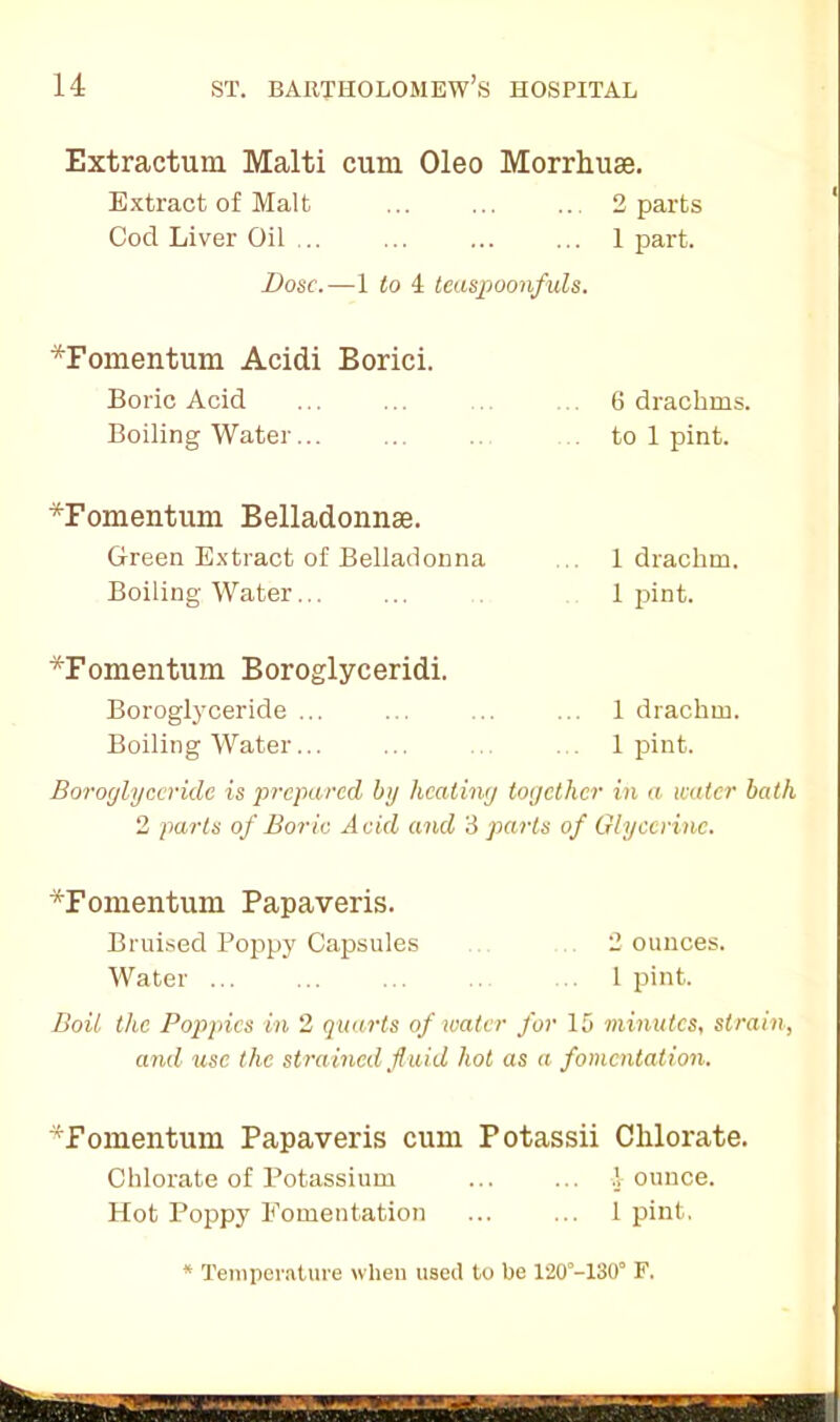 Extraction Malti cum Oleo Morrhuse. Extract of Malt ... ... .. 2 parts Cod Liver Oil 1 part. Dose.—1 to 4 teaspoonfuls. *Fomentum Acidi Borici. Boric Acid Boiling Water... 6 drachms, to 1 pint. *Fomentiun Belladonnse. Green Extract of Belladonna Boiling Water... 1 drachm. 1 pint. *Fomentum Boroglyceridi. Boroglyceride ... ... ... ... 1 drachm. Boiling Water... ... ... ... 1 pint. Boroglyceride is prepared by heating together in a water bath 2 parts of Boric Acid and 3 parts of Glycerine. *Fomentum Papaveris. Bruised Poppy Capsules 2 ounces. Water 1 pint. Boil the Poppies in 2 quarts of water for 15 minutes, strain, and use the strained fluid hot as a fomentation. 4F omentum Papaveris cum Potassii Chlorate. Chlorate of Potassium ... ... 1 ounce. Hot Poppy Fomentation ... ... 1 pint, Temperature when used to be 120°-130“ F.