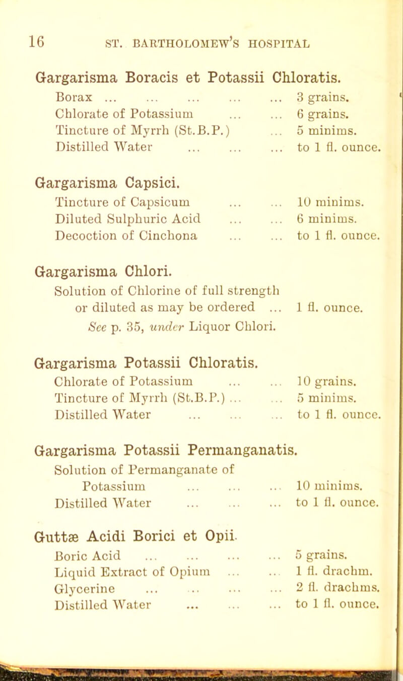 Gargarisma Boracis et Potassii Chloratis. Borax ... Chlorate of Potassium Tincture of Myrrh (St.B.P.) Distilled Water 3 grains. 6 grains. 5 minims, to 1 fl. ounce. Gargarisma Capsici. Tincture of Capsicum Diluted Sulphuric Acid Decoction of Cinchona 10 minims. 6 minims, to 1 fl. ounce. Gargarisma Chlori. Solution of Chlorine of full strength or diluted as may be ordered ... See p. 35, under Liquor Chlori. 1 fl. ounce. Gargarisma Potassii Chloratis. Chlorate of Potassium Tincture of Myrrh (St.B.P.) ... Distilled Water 10 grains. 5 minims, to 1 fl. ounce. Gargarisma Potassii Permanganatis. Solution of Permanganate of Potassium 10 minims. Distilled Water to 1 11. ounce. Guttse Acidi Borici et Opii. Boric Acid Liquid Extract of Opium Glycerine Distilled Water 5 grains. 1 fl. drachm. 2 (1. drachms, to 1 fl. ounce.