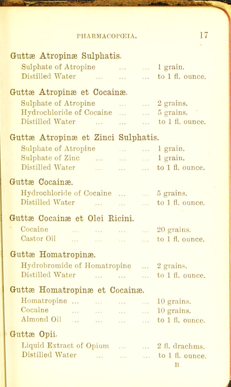 Guttse Atropinse Sulpliatis. Sulphate of Atropine Distilled Water 1 grain, to 1 fl. ounce. Guttse Atropinse et Cocainse. Sulphate of Atropine Hydrochloride of Cocaine ... Distilled Water 2 grains. 5 grains, to 1 fl. ounce. Guttse Atropinse et Zinci Sulphatis. Sulphate of Atropine . ... 1 grain. Sulphate of Zinc ... ... 1 grain. Distilled Water ... ... to 1 fl. ounce. Guttse Cocainse. Hydrochloride of Cocaine ... Distilled Water 5 grains, to 1 fl. ounce. Guttse Cocainse et Olei Ricini. Cocaine Castor Oil 20 grains, to 1 fl. ounce. Guttse Homatropinse. Hydrobromide of Iiomatropine Distilled Water 2 grains, to 1 fl. ounce. Guttse Homatropinse et Cocainse. Homatropine ... Cocaine Almond Oil 10 grains. 10 grains, to 1 11. ounce. Guttse Opii- Liquid Extract of Opium Distilled Water 2 fl. drachms, to 1 fl. ounce. II