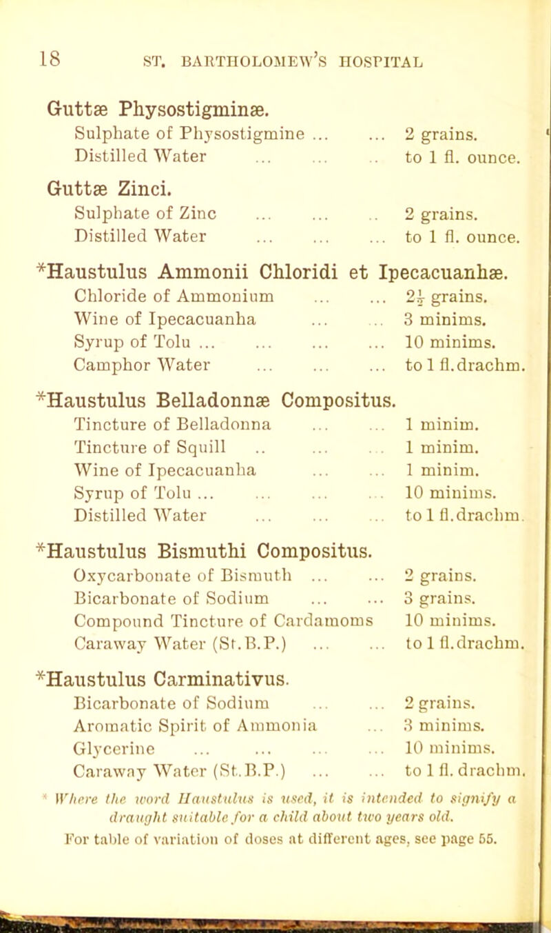 Guttae Physostigminse. Sulphate of Physostigmine ... 2 grains. Distilled Water to 1 fl. ounce. Guttae Zinci. Sulphate of Zinc 2 grains. Distilled Water to 1 fl. ounce. *Haustulus Ammonii Chloridi et Ipecacuanha. Chloride of Ammonium 21 grains. Wine of Ipecacuanha 3 minims. Syrup of Tolu ... 10 minims. Camphor Water to 1 fl. drachm. ^Haustulus Belladonna Compositus. Tincture of Belladonna 1 minim. Tincture of Squill 1 minim. Wine of Ipecacuanha 1 minim. Syrup of Tolu ... 10 minims. Distilled Water to 1 fl.drachm *Haustulus Bismuthi Compositus. Oxycarbonate of Bismuth ... 2 grains. Bicarbonate of Sodium 3 grains. Compound Tincture of Cardamoms 10 minims. Caraway Water (St.B.P.) to 1 fl. drachm. '‘Haustulus Carminativus. Bicarbonate of Sodium 2 grains. Aromatic Spirit of Ammonia 3 minims. Glycerine 10 minims. Caraway Water (St.B.P.) to 1 fl. drachm. * Where the word Haustulus is used, it is intended to signify a draught suitable for a child about two years old. For table of variation of doses at different ages, see page 65.