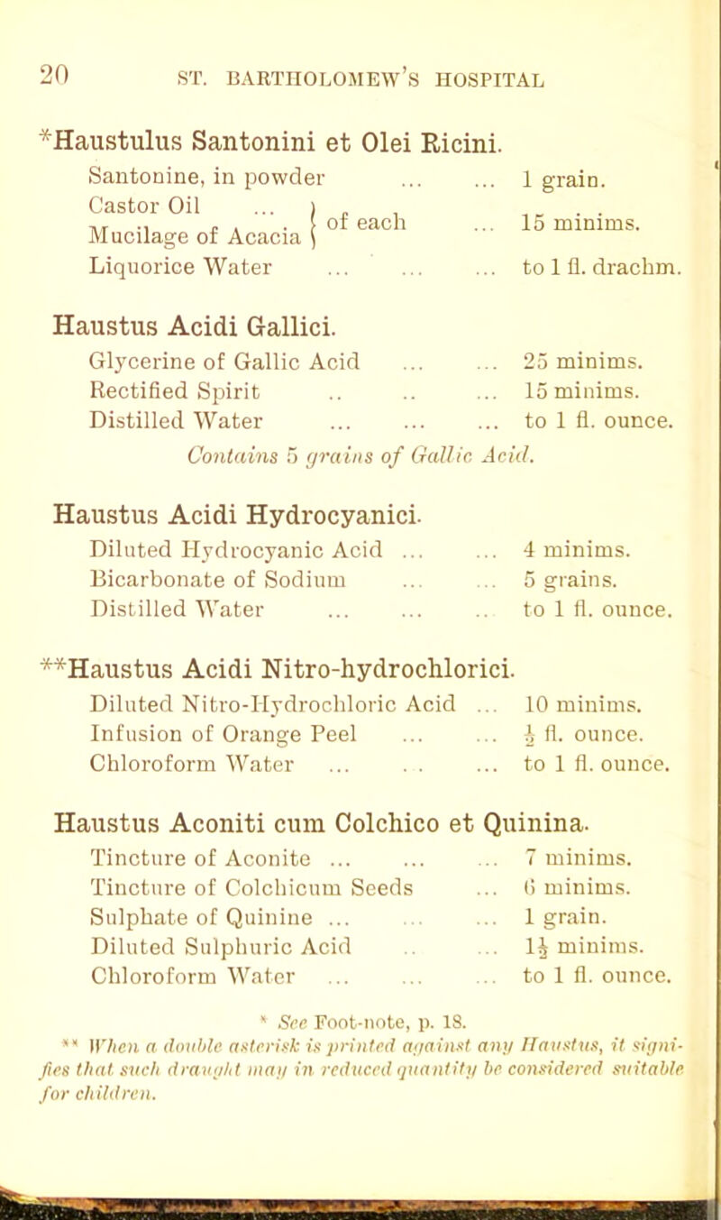 ■■Haustulus Santonini et Olei Ricini. Santonine, in powder Castor Oil ... > Mucilage of Acacia \ Liquorice Water of each 1 graiD. 15 minims, to 1 fl. drachm. Haustus Acidi Gallici. Glycerine of Gallic Acid Rectified Spirit Distilled Water 25 minims. 15 minims, to 1 fl. ounce. Contains 5 yrains of Gallic Acid. Haustus Acidi Hydrocyanici. Diluted Hydrocyanic Acid ... Bicarbonate of Sodium Distilled Water 4 minims. 5 grains. to 1 fi. ounce. **Haustus Acidi Nitro-hydrochlorici. Diluted Nitro-Hydrochloric Acid ... 10 minims. Infusion of Orange Peel ... ... ^ fl. ounce. Chloroform Water ... .. ... to 1 fl. ounce. Haustus Aconiti cum Colchico et Quinina. Tincture of Aconite ... Tincture of Colchicum Seeds Sulphate of Quinine ... Diluted Sulphuric Acid Chloroform Water 7 minims. (5 minims. 1 grain. 1^ minims, to 1 fl. ounce. * See Foot-note, p. 18. ** When a double, asterisk is printed against- any Haustus, it signi- fies that such draught may in reduced quantity be considered suitable for children.