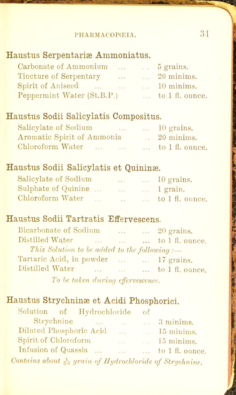 Haustus Serpentarise Ammoniatus. Carbonate of Ammonium Tincture of Serpentary Spirit of Aniseed Peppermint Water (St.B.P.) 5 grains. 20 minims. 10 minims, to 1 fl. ounce. Haustus Sodii Salicylatis Compositus. Salicylate of Sodium ... ... 10 grains. Aromatic Spirit of Ammonia . 20 minims. Chloroform Water ... . ... to 1 fl. ounce. Haustus Sodii Salicylatis et Quininse. Salicylate of Sodium ... ... 10 grains. Sulphate of Quinine ... ... 1 grain. Chloroform Water to 1 fl. ounce. Haustus Sodii Tartratis Effervescens. Bicarbonate of Sodium ... ... 20 grains. Distilled Water to 1 fl. ounce. This Solution to he added to the following :— Tartaric Acid, in powder ... ... 17 grains. Distilled Water to 1 fl. ounce. To he taken during effervescence. Haustus Strychnin® et Acidi Phosphorici. Solution of Hydrochloride of Strychnine ... 3 minims. Diluted Phosphoric Acid ... 15 minims. Spirit of Chloroform 15 minims. Infusion of Quassia to 1 fl. ounce. Contains about grain of Hydrochloride of Strychnine.