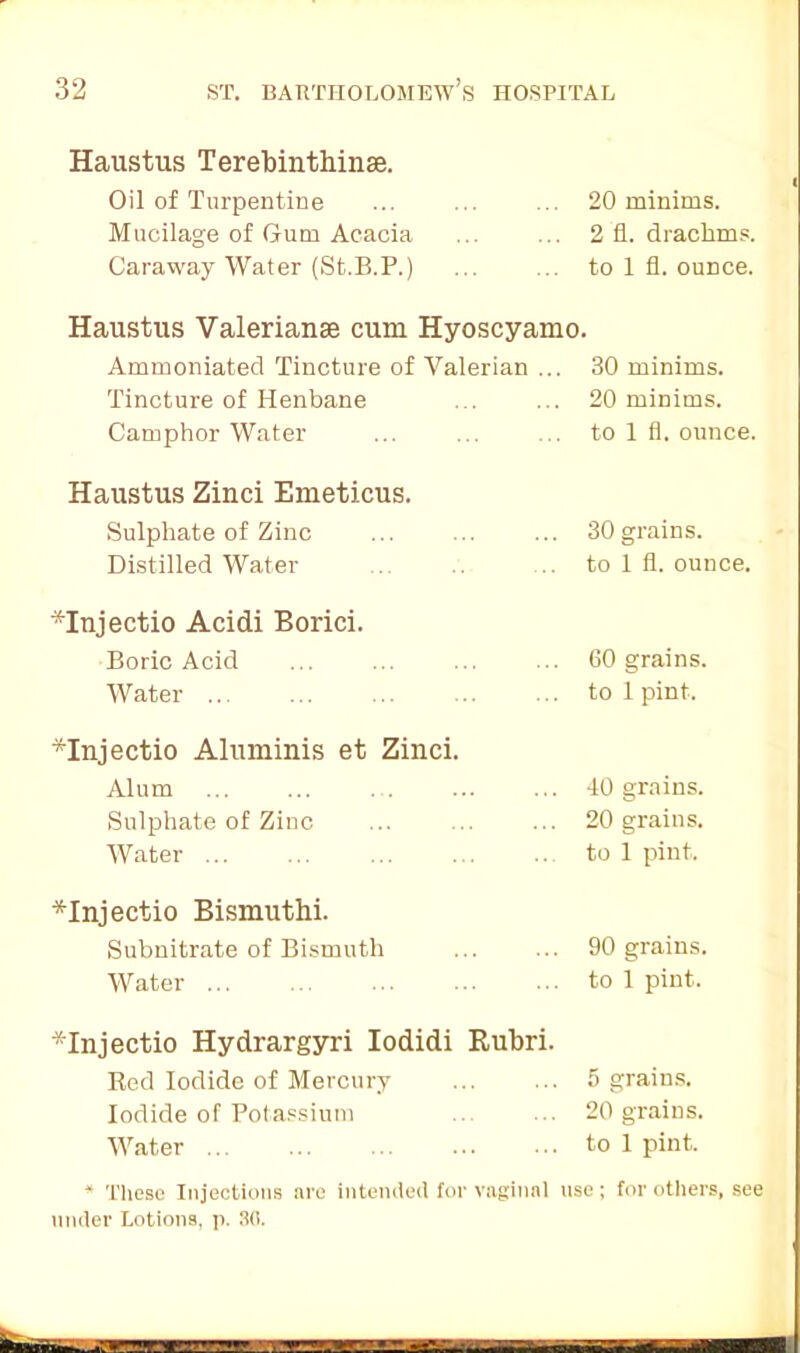 Haustus Terebinthinse. Oil of Turpentine Mucilage of Gum Acacia Caraway Water (St.B.P.) 20 minims. 2 fl. drachms, to 1 fl. ounce. Haustus Valerianae cum Hyoscyamo. Ammoniated Tincture of Valerian ... 30 minims. Tincture of Henbane ... ... 20 minims. Camphor Water ... ... ... to 1 fl. ounce. Haustus Zinci Emeticus. Sulphate of Zinc Distilled Water 30 grains, to 1 fl. ounce. *Injectio Acidi Borici. Boric Acid Water ... 60 grains, to 1 pint. *Injectio Aluminis et Zinci. Alum Sulphate of Zinc Water 40 grains. 20 grains, to 1 pint. *Injectio Bismuthi. Subnitrate of Bismuth Water ... 90 grains, to 1 pint. *Injectio Hydrargyri Iodidi Rubri. Red Iodide of Mercury Iodide of Potassium Water ... 5 grains. 20 grains, to 1 pint. * These Injections are intended for vaginal use ; for others, see under Lotions, p. 3fl.