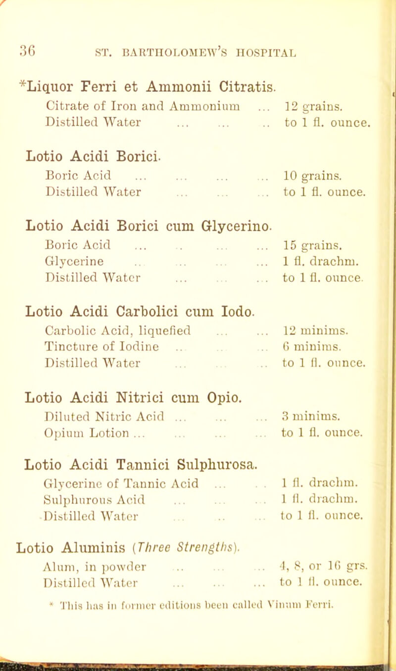 r 36 st. Bartholomew’s hospital *Liquor Ferri et Ammonii Citratis. Citrate of Iron and Ammonium ... 12 grains. Distilled Water ... ... .. to 1 fl. ounce. Lotio Acidi Borici- Boric Acid ... ... ... 10 grains. Distilled Water to 1 fl. ounce. Lotio Acidi Borici cum Glycerino. Boric Acid Glycerine Distilled Water 15 grains. 1 fl. drachm, to 1 fl. ounce. Lotio Acidi Carbolici cum Iodo. Carbolic Acid, liquefied Tincture of Iodine Distilled Water 12 minims. 6 minims, to 1 fl. ounce. Lotio Acidi Nitrici cum Opio. Diluted Nitric Acid ... .. . 3 minims. Opium Lotion to 1 fl. ounce. Lotio Acidi Tannici Sulphurosa. Glycerine of Tannic Acid Sulphurous Acid Distilled Water 1 fl. drachm. 1 fl. drachm, to 1 fl. ounce, Lotio Aluminis (Three Strengths). Alum, in powder .. .. 4, 8, or 1(1 grs. Distilled Water to 1 11. ounce. * This has in former editions been called Vinum Kerri.