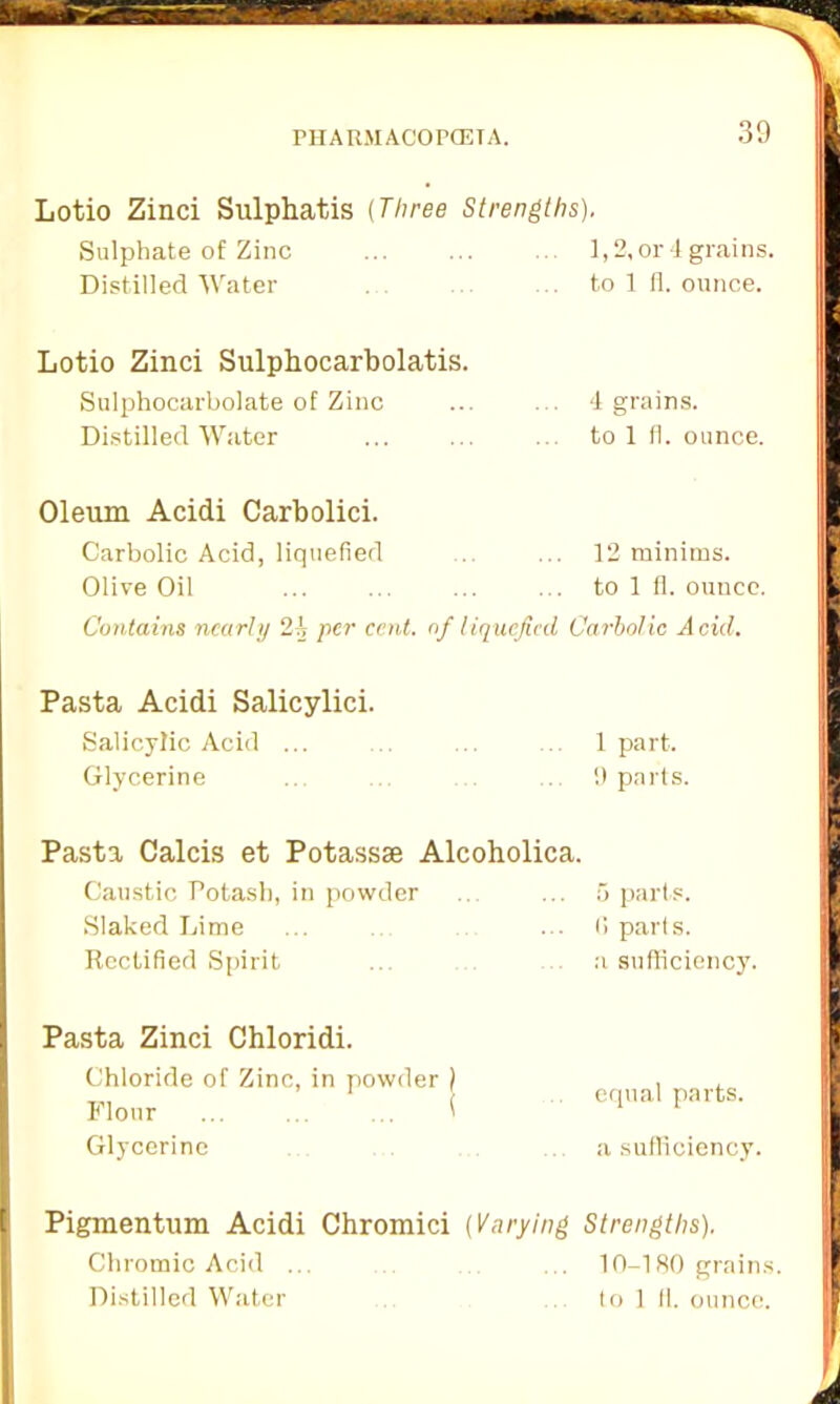 Lotio Zinci Sulphatis (Three Strengths). Sulphate of Zinc Distilled Water 1,2, or 4 grains, to 1 fl. ounce. Lotio Zinci Sulphocarbolatis. Sulphocarbolate of Zinc ... ... 4 grains. Distilled Water ... ... ... to 1 fl. ounce. Oleum Acidi Carbolici. Carbolic Acid, liquefied Olive Oil 12 minims, to 1 fl. ounce. Contains nearly ‘l\ per cent, of liquefied Carbolic Acid. Pasta Acidi Salicylici. Salicylic Acid ... ... .. 1 part. Glycerine .. ... 9 parts. Pasta Calcis et Potassae Alcoholica. Caustic Potash, in powder Slaked Lime Rectified Spirit Pasta Zinci Chloridi. Chloride of Zinc, in powder ) Flour ... ... ... ( Glycerine 5 parts. 6 parts. a sufficiency. equal parts, a sufficiency. Pigmentum Acidi Chromici (Varying Strengths). Chromic Acid ... ... 10-180 grains. Distilled Water to 1 fl. ounce.