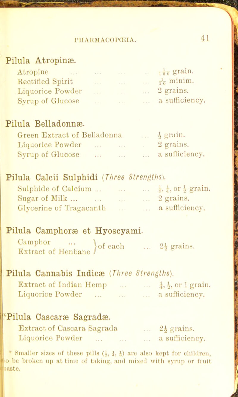 Pilula Atropinse. Atropine Rectified Spirit Liquorice Powder Syrup of Glucose lU grain. j'j minim. 2 grains, a sufficiency. Pilula Belladonna. Green Extract of Belladonna Liquorice Powder Syrup of Glucose 3 grain. 2 grains, a sufficiency. Pilula Calcii Sulphidi (Three Strengths). Sulphide of Calcium ... Sugar of Milk ... Glycerine of Tragacanth k, i, or i grain. 2 grains, a sufficiency. Pilula Camphorse et Hyoscyami. Camphor )ot each .. Extract of Henbane J 2h grains. Pilula Cannabis Indicse (Three Strengths). Extract of Indian Hem]) ... or 1 grain Liquorice Powder a sufficiency. [I'Pilula Cascarse Sagradse. Extract, of Cascara Sagrada 2^ grains. Liquorice Powder ... .. a sufficiency. * Smaller sizes of these pills (.1, &, J) are also kept for children, o be broken up at time of taking, and mixed with syrup or fruit >aste.