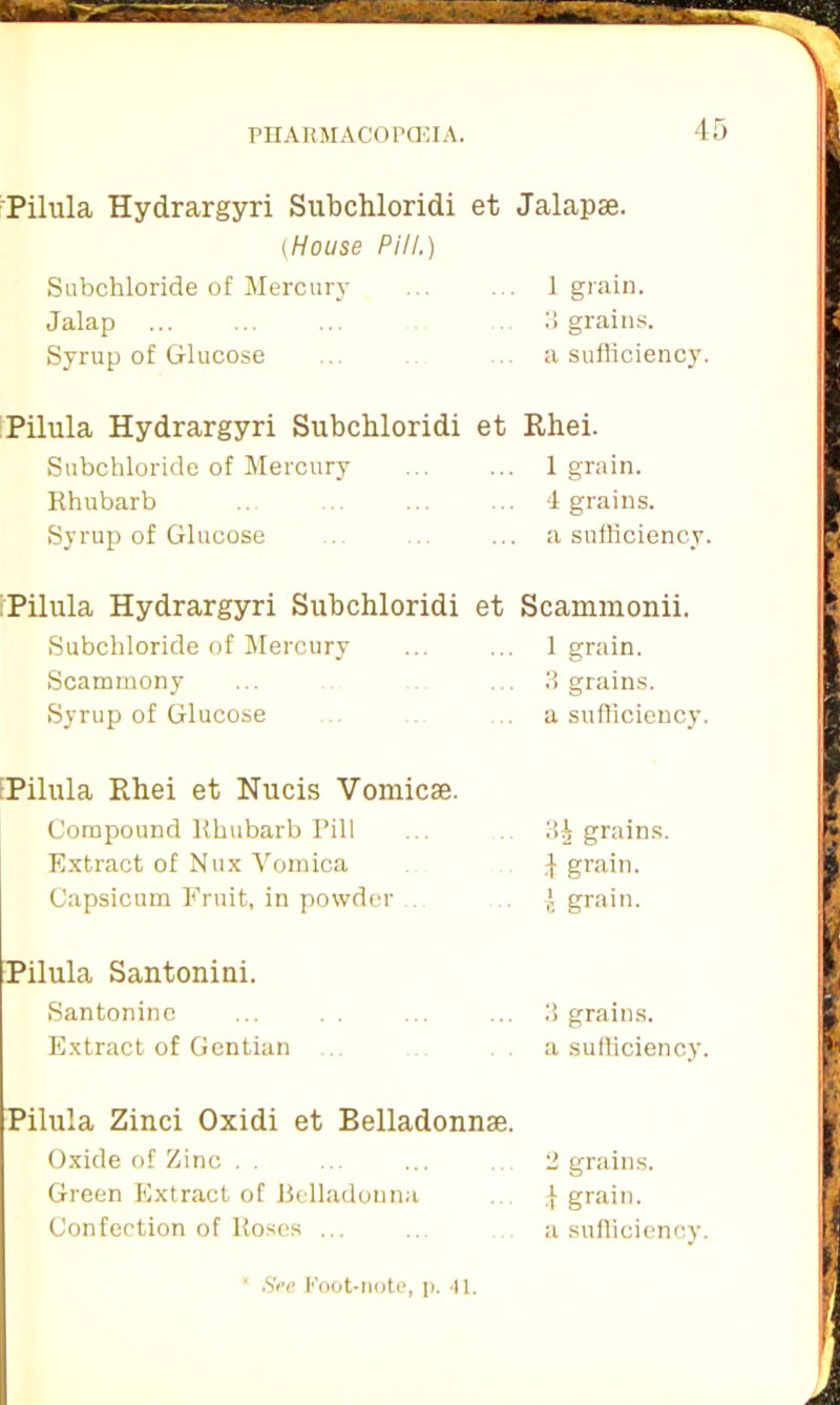 4 Pilula Hydrargyri Subchloridi et Jalapae. (House Pill.) Sabchloride of Mercury ... . . 1 grain. Jalap ... 3 grains. Syrup of Glucose ... .. a sufficiency. Pilula Hydrargyri Subchloridi et Rhei. Subchloride of Mercury ... ... 1 grain. Rhubarb .. ... ... 4 grains. Syrup of Glucose ... .. ... a sufficiency. Pilula Hydrargyri Subchloridi Subchloride of Mercury Scammony Syrup of Glucose et Scammonii. 1 grain. 3 grains, a sufficiency. [Pilula Rhei et Nucis Vomicse. Compound Rhubarb Pill Extract of Nux Vomica Capsicum Fruit, in powder 3^ grains. 4 grain. I grain. Pilula Santoniui. Santonine Extract of Gentian 3 grains, a sufficiency. Pilula Zinci Oxidi et Belladonnae. Oxide of Zinc . . . ... 2 grains. Green Extract of Belladonna ,j grain. Confection of Roses ... ... a sufficiency.