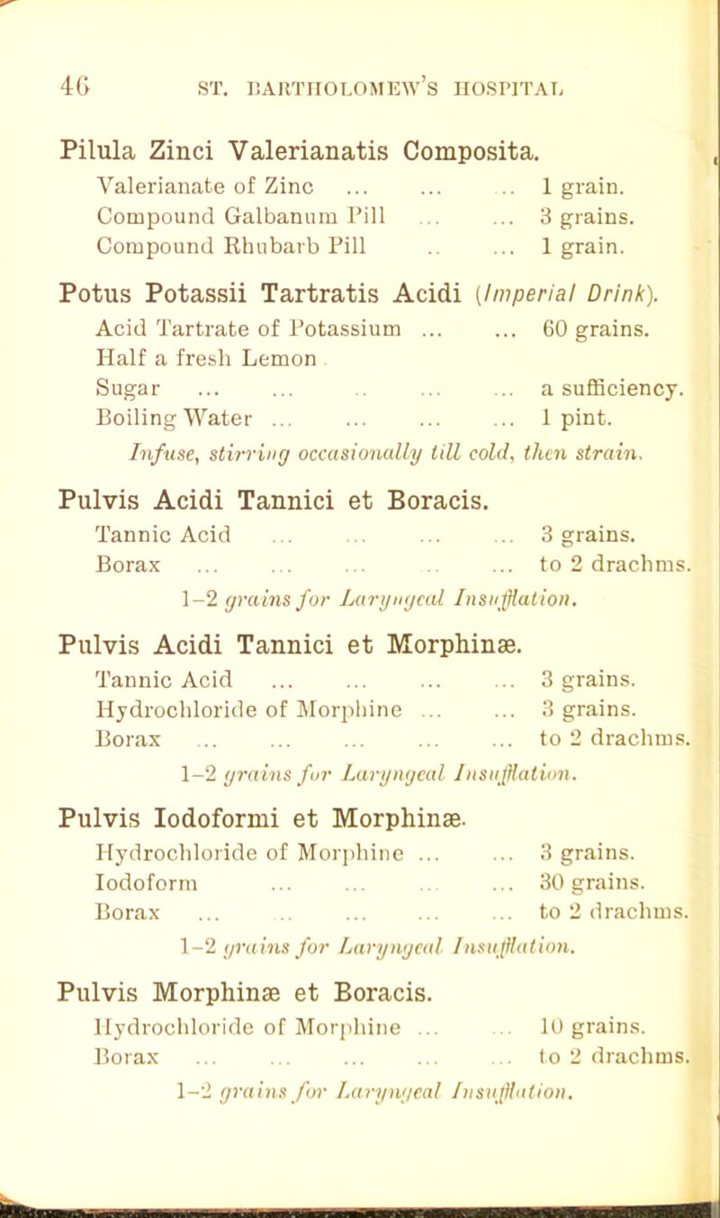 Pilula Zinci Valerianatis Composita. Valerianate of Zinc ... ... 1 grain. Compound Galbanum Pill ... ... 3 grains. Compound Rhubarb Pill .. ... 1 grain. Potus Potassii Tartratis Acidi (Imperial Drink). Acid Tartrate of Potassium ... ... 60 grains. Half a fresh Lemon Sugar ... ... ... ... a sufficiency. Boiling Water ... ... ... ... 1 pint. Infuse, stirring occasionally till cold, then strain, Pulvis Acidi Tannici et Boracis. Tannic Acid ... . ... ... 3 grains. Borax ... ... to 2 drachms. 1-2 grains for Laryngeal Insufflation. Pulvis Acidi Tannici et Morphinse. Tannic Acid ... ... ... ... 3 grains. Hydrochloride of Morphine ... ... 3 grains. Borax ... ... ... ... ... to 2 drachms. 1-2 grains fur Laryngeal. Insufflation. Pulvis Iodoformi et Morphinse. Hydrochloride of Morphine ... ... 3 grains. Iodoform 30 grains. Borax ... ... ... ... to 2 drachms. 1-2 gra ins for Laryngeal Insufflation. Pulvis Morphinse et Boracis. Hydrochloride of Morphine ... 10 grains. Borax ... ... ... ... ... to 2 drachms. 1-2 gra ins for Laryngeal Insufflation. mm