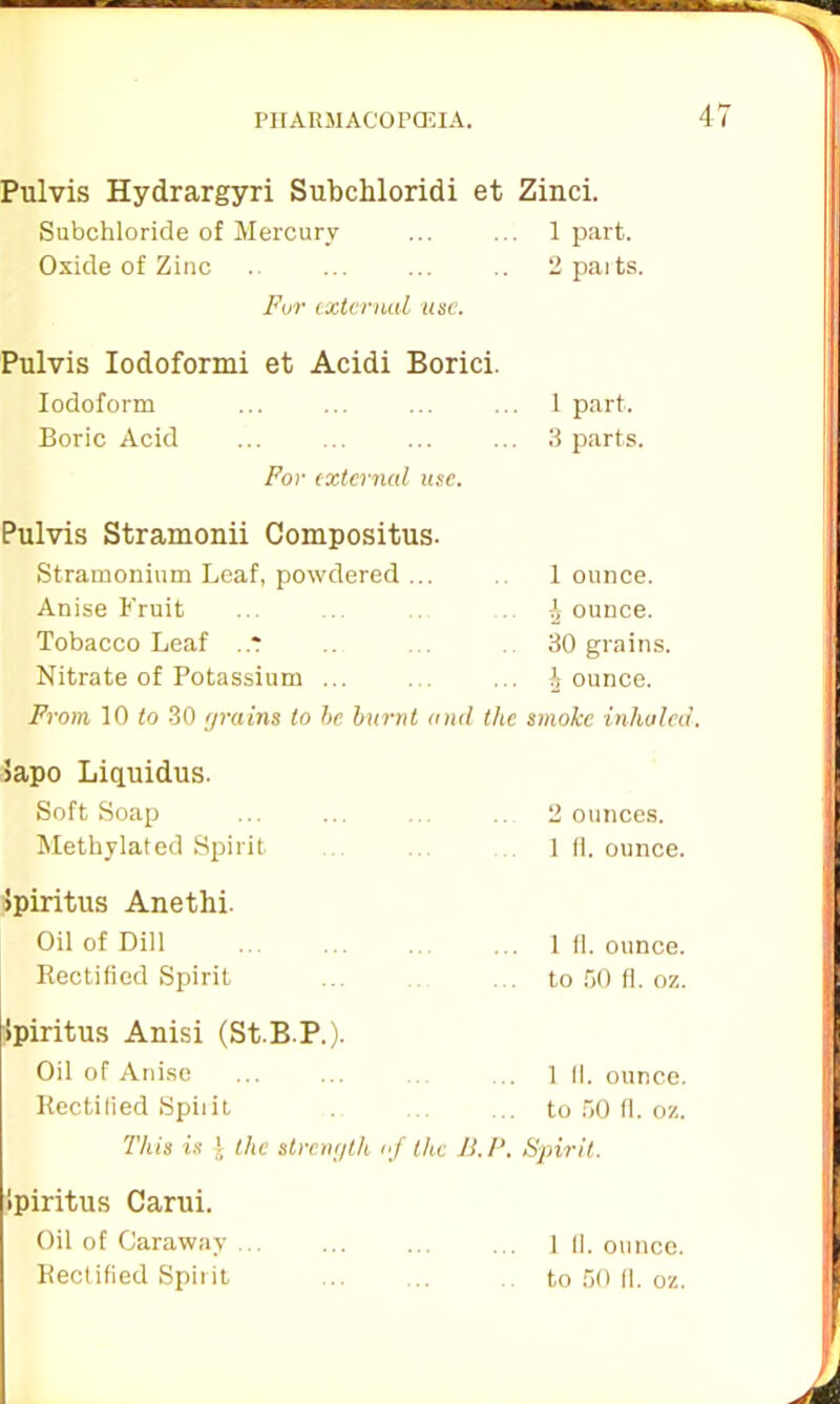 I’ll ARM ACOPCEIA. 4 Pulvis Hydrargyri Subcliloridi et Zinci. Subchloride of Mercury ... ... 1 part. Oxide of Zinc ... ... .. 2 paits. For external use. Pulvis Iodoformi et Acidi Borici. Iodoform ... ... ... ... 1 part. Boric Acid ... ... ... ... 3 parts. For external use. Pulvis Stramonii Compositus. Stramonium Leaf, powdered ... Anise Fruit Tobacco Leaf .* Nitrate of Potassium ... 1 ounce. b ounce. 30 grains. b ounce. From 10 to 30 grains to be burnt anil the smoke inhaled. 5apo Liquidus. Soft Soap ... ... ... ... 2 ounces. Methylated Spirit 1 11. ounce. ipiritus Anethi. Oil of Dill ... ... 1 fl. ounce. Rectified Spirit ... ... to 50 fl. oz. ipiritus Anisi (St.B P.). Oil of Anise ... ... ... 1 II. ounce. Rectified Spirit to 50 fl. oz. This is l the strength of the Ji.P. Spirit. ipiritus Carui. Oil of Caraway . Rectified Spirit 1 II. ounce, to 50 11. oz.