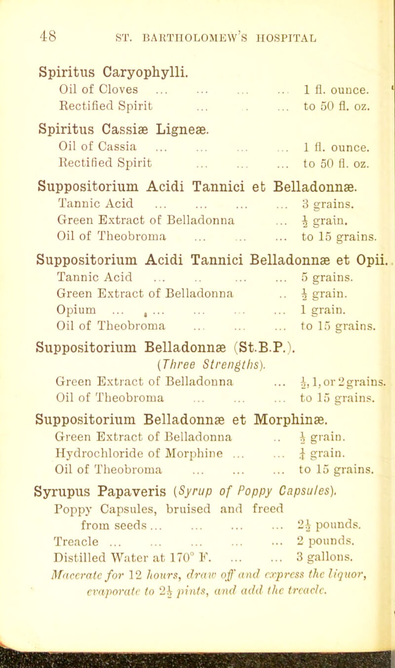 Spiritus Caryophylli. Oil of Cloves ... ... 1 fl. ounce. Rectified Spirit ... . ... to 50 fl. oz. Spiritus Cassiae Ligneae. Oil of Cassia ... ... . 1 fl. ounce. Rectified Spirit ... ... ... to 50 fi. oz. Suppositorium Acidi Tannici et Tannic Acid Green Extract of Belladonna Oil of Theobroma Belladonnas. ... 3 grains. ... | grain. ... to 15 grains. Suppositorium Acidi Tannici Belladonnae et Opii. Tannic Acid ... .. ... ... 5 grains. Green Extract of Belladonna .. | grain. Opium ... , ... ... ... 1 grain. Oil of Theobroma ... ... ... to 15 grains. Suppositorium Belladonnae (St.B.P.). (Three Strengths). Green Extract of Belladonna ... 1,1,or 2grains. Oil of Theobroma ... ... ... to 15 grains. Suppositorium Belladonnae et Morphinae. Green Extract of Belladonna .. 1 grain. Hydrochloride of Morphine ... ... J grain. Oil of Theobroma ... ... ... to 15 grains. Syrupus Papaveris (Syrup of Poppy Capsules). Poppy Capsules, bruised and freed from seeds... ... ... ... 2J pounds. Treacle 2 pounds. Distilled Water at 170° E. ... ... 3 gallons. Macerate for 12 hours, dra w off and express the liquor, evaporate to 21 pints, and add the treacle.