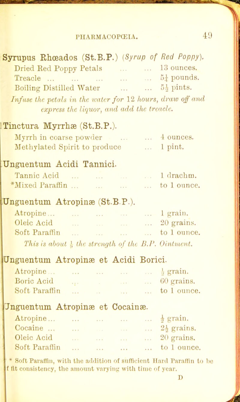 Syrupus Rhceados (St.B.P.) {Syrup of Red Poppy). Dried Red Poppy Petals 13 ounces. Treacle ... 5J pounds. Boiling Distilled Water 5J pints. Infuse the petals in the water for 12 hours, draw off and express the liquor, and add the treacle. Tinctura Myrrhse (St.B.P.). Myrrh in coarse powder 4 ounces. Methylated Spirit to produce 1 pint. Unguentum Acidi Tannici. Tannic Acid 1 drachm. *Mixed Paraffin ... to 1 ounce. Unguentum Atropinse (St.B.P.). Atropine... 1 grain. Oleic Acid 20 grains. Soft Paraffin to 1 ounce. This is about l, the strength of the B.l1 Ointment. Unguentum Atropines et Acidi Borici. Atropine... I grain. Boric Acid 00 grains. Soft Paraffin to 1 ounce. Jnguentum Atropinee et Cocainae. Atropine... 4 grain. Cocaine ... 24 grains. Oleic Acid 20 grains. Soft Paraffin to 1 ounce. * Soft Paraffin, with the addition of sufficient Hard Paraffin to tic f fit consistency, the amount varying with time of year. D