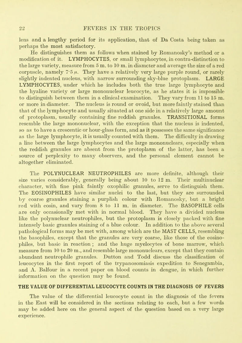 lens and a lengthy period for its application, that of Da Costa being taken as perhaps the most satisfactory. He distinguishes them as follows when stained by Romanosky’s method or a modification of it. LYMPHOCYTES, or small lymphocytes, in contra-distinction to the large variety, measure from 5 m. to 10 m. in diameter and average the size of a red corpuscle, namely 7‘5 //.. They have a relatively very large purple round, or rarely slightly indented nucleus, with narrow surrounding sky-blue protoplasm. LARGE LYMPHOCYTES, under which he includes both the true large lymphocyte and the hyaline variety or large mononuclear leucocyte, as he states it is impossible to distinguish between them in a clinical examination. They vary from 11 to 15 m. or more in diameter. The nucleus is round or ovoid, but more faintly stained than that of the lymphocyte and usually situated at one side in a relatively large amount of protoplasm, usually containing fine reddish granules. TRANSITIONAL forms resemble the large mononuclear, with the exception that the nucleus is indented, so as to have a crescentic or hour-glass form, and as it possesses the same significance as the large lymphocyte, it is usually counted with them. The difficulty in drawing a line between the large lymphocytes and the large mononuclears, especially when the reddish granules are absent from the protoplasm of the latter, has been a source of perplexity to many observers, and the personal element cannot be altogether eliminated. The POLYNUCLEAR NEUTROPHILES are more definite, although their size varies considerably, generally being about 10 to 12 m. Their multinuclear character, with fine pink faintly oxophilic granules, serve to distinguish them. The EOSINOPHILES have similar nuclei to the last, but they are surrounded by coarse granules staining a purplish colour with Romanosky, but a bright red with eosin, and vary from 8 to 11 m. in diameter. The BASOPHILE cells are only occasionally met with in normal blood. They have a divided nucleus like the polynuclear neutrophiles, but the protoplasm is closely packed with fine intensely basic granules staining of a blue colour. In addition to the above several pathological forms may be met with, among Avhich are the MAST CELLS, resembling the basophiles, except that the granules are very coarse, like those of the eosino- philes, but basic in reaction ; and the huge myelocytes of bone marrow, winch measure from 10 to 20 in., and resemble large mononuclears, except that they contain abundant neutrophile granules. Dutton and Todd discuss the classification of leucocytes in the first report of the trypanosomiasis expedition to Senegambia, and A. Balfour in a recent paper on blood counts in dengue, in which further information on the question may be found. THE VALUE OF DIFFERENTIAL LEUCOCYTE COUNTS IN THE DIAGNOSIS OF FEVERS The value of the differential leucocyte count in the diagnosis of the fevers in the East will be considered in the sections relating to each, but a few words may be added here on the general aspect of the question based on a very large experience.