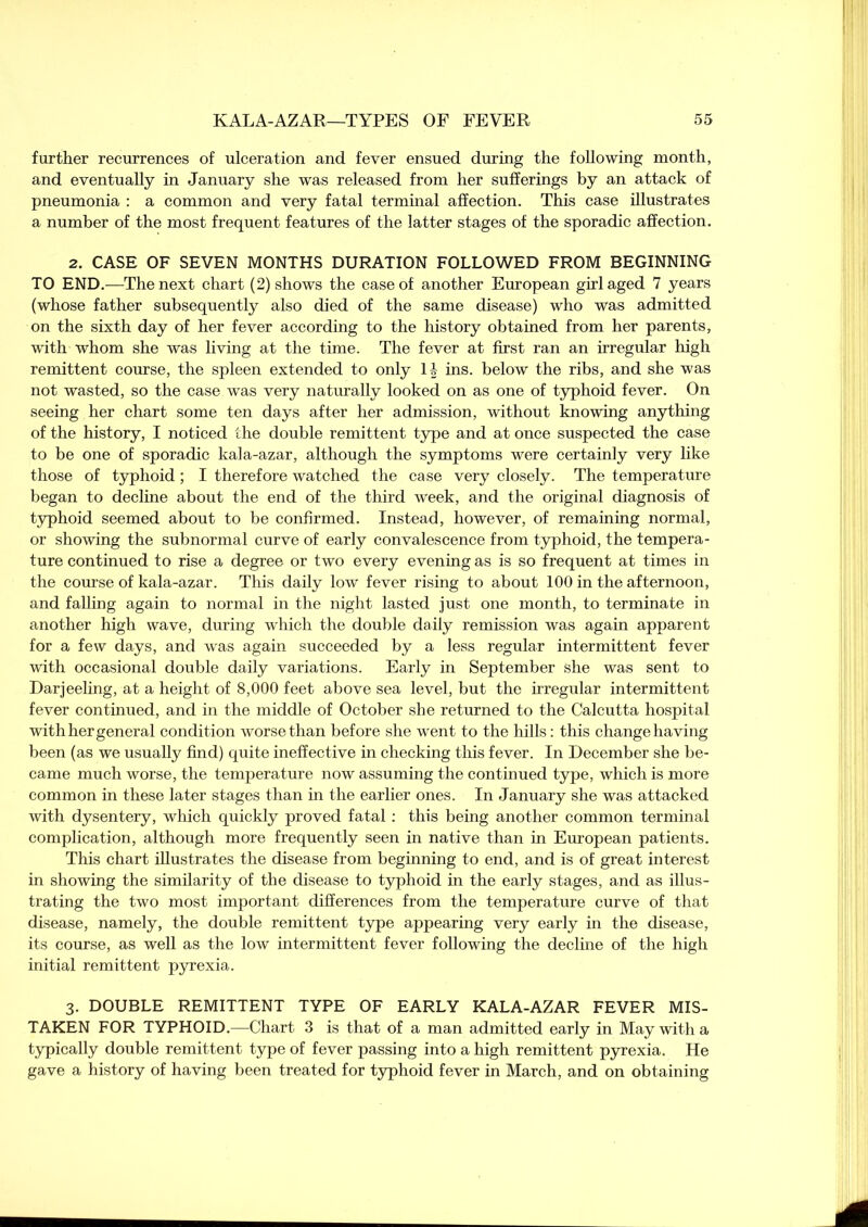 further recurrences of ulceration and fever ensued during the following month, and eventually in January she was released from her sufferings by an attack of pneumonia : a common and very fatal terminal affection. This case illustrates a number of the most frequent features of the latter stages of the sporadic affection. 2. CASE OF SEVEN MONTHS DURATION FOLLOWED FROM BEGINNING TO END.—The next chart (2) shows the case of another European girl aged 7 years (whose father subsequently also died of the same disease) who was admitted on the sixth day of her fever according to the history obtained from her parents, with whom she was living at the time. The fever at first ran an irregular high remittent course, the spleen extended to only 11 ins. below the ribs, and she was not wasted, so the case was very naturally looked on as one of typhoid fever. On seeing her chart some ten days after her admission, without knowing anything of the history, I noticed the double remittent type and at once suspected the case to be one of sporadic kala-azar, although the symptoms were certainly very like those of typhoid ; I therefore watched the case very closely. The temperature began to decline about the end of the third week, and the original diagnosis of typhoid seemed about to be confirmed. Instead, however, of remaining normal, or showing the subnormal curve of early convalescence from typhoid, the tempera- ture continued to rise a degree or two every evening as is so frequent at times in the course of kala-azar. This daily low fever rising to about 100 in the afternoon, and falling again to normal in the night lasted just one month, to terminate in another high wave, during which the double daily remission was again apparent for a few days, and was again succeeded by a less regular intermittent fever with occasional double daily variations. Early in September she was sent to Darjeeling, at a height of 8,000 feet above sea level, but the irregular intermittent fever continued, and in the middle of October she returned to the Calcutta hospital with her general condition worse than before she went to the hills: this change having been (as we usually find) quite ineffective in checking this fever. In December she be- came much worse, the temperature now assuming the continued type, which is more common in these later stages than in the earlier ones. In January she was attacked with dysentery, which quickly proved fatal : this being another common terminal complication, although more frequently seen in native than in European patients. This chart illustrates the disease from beginning to end, and is of great interest in showing the similarity of the disease to typhoid in the early stages, and as illus- trating the two most important differences from the temperature curve of that disease, namely, the double remittent type appearing very early in the disease, its course, as well as the low intermittent fever following the decline of the high initial remittent pyrexia. 3. DOUBLE REMITTENT TYPE OF EARLY KALA-AZAR FEVER MIS- TAKEN FOR TYPHOID.—Chart 3 is that of a man admitted early in May with a typically double remittent type of fever passing into a high remittent pyrexia. He gave a history of having been treated for typhoid fever in March, and on obtaining