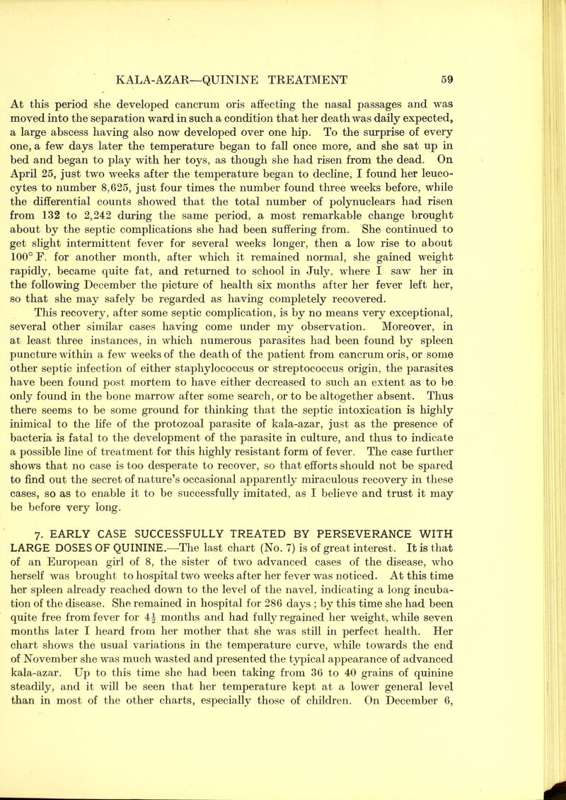 At this period she developed cancrum oris affecting the nasal passages and was moved into the separation ward in such a condition that her death was daily expected, a large abscess having also now developed over one hip. To the surprise of every one, a few days later the temperature began to fall once more, and she sat up in bed and began to play with her toys, as though she had risen from the dead. On April 25, just two weeks after the temperature began to decline, I found her leuco- cytes to number 8,625, just four times the number found three weeks before, while the differential counts showed that the total number of polynuclears had risen from 132 to 2,242 during the same period, a most remarkable change brought about by the septic complications she had been suffering from. She continued to get slight intermittent fever for several weeks longer, then a low rise to about 100° F. for another month, after which it remained normal, she gained weight rapidly, became quite fat, and returned to school in July, where I saw her in the following December the picture of health six months after her fever left her, so that she may safely be regarded as having completely recovered. This recovery, after some septic complication, is by no means very exceptional, several other similar cases having come under my observation. Moreover, in at least three instances, in which numerous parasites had been found by spleen puncture within a few weeks of the death of the patient from cancrum oris, or some other septic infection of either staphylococcus or streptococcus origin, the parasites have been found post mortem to have either decreased to such an extent as to be only found in the bone marrow after some search, or to be altogether absent. Thus there seems to be some ground for thinking that the septic intoxication is highly inimical to the life of the protozoal parasite of kala-azar, just as the presence of bacteria is fatal to the development of the parasite in culture, and thus to indicate a possible line of treatment for this highly resistant form of fever. The case further shows that no case is too desperate to recover, so that efforts should not be spared to find out the secret of nature’s occasional apparently miraculous recovery in these cases, so as to enable it to be successfully imitated, as I believe and trust it may be before very long. 7. EARLY CASE SUCCESSFULLY TREATED BY PERSEVERANCE WITH LARGE DOSES OF QUININE.—The last chart (No. 7) is of great interest. It is that of an European girl of 8, the sister of two advanced cases of the disease, who herself was brought to hospital two weeks after her fever was noticed. At this time her spleen already reached down to the level of the navel, indicating a long incuba- tion of the disease. She remained in hospital for 286 days ; by this time she had been quite free from fever for 4 J months and had fully regained her weight, while seven months later I heard from her mother that she was still in perfect health. Her chart shows the usual variations in the temperature curve, while towards the end of November she was much wasted and presented the typical appearance of advanced kala-azar. Up to this time she had been taking from 36 to 40 grains of quinine steadily, and it will be seen that her temperature kept at a lower general level than in most of the other charts, especially those of children. On December 6,