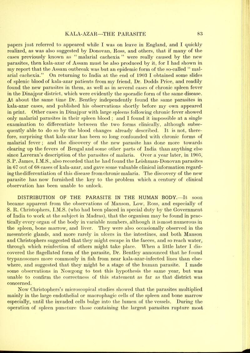 papers just referred to appeared while I was on leave in England, and I quickly realized, as was also suggested by Donovan, Ross, and others, that if many of the cases previously known as “ malarial cachexia ” were really caused by the new parasites, then kala-azar of Assam must be also produced by it, for I had shown in my report that the Assam outbreak was but an epidemic form of the so-called “ mal- arial cachexia.” On returning to India at the end of 1903 I obtained some slides of splenic blood of kala-azar patients from my friend, Dr. Dodds Price, and readily found the new parasites in them, as well as in several cases of chronic spleen fever in the Dinajpur district, which were evidently the sporadic form of the same disease. At about the same time Dr. Bentley independently found the same parasites in kala-azar cases, and published his observations shortly before my own appeared in print. Other cases in Dinajpur with large spleens following chronic fever showed only malarial parasites in their spleen blood ; and I found it impossible at a single examination to differentiate between the two forms clinically, although subse- quently able to do so by the blood changes already described. It is not, there- fore, surprising that kala-azar has been so long confounded with chronic forms of malarial fever ; and the discovery of the new parasite has done more towards clearing up the fevers of Bengal and some other parts of India than anything else since Laveran’s description of the parasites of malaria. Over a year later, in 1905, S.P. James, I.M.S., also recorded that he had found the Leishman-Donovan parasites in 67 out of 68 cases of kala-azar, and gave some valuable clinical information regard- ing the differentiation of this disease from chronic malaria. The discovery of the new parasite has now furnished the key to the problem which a century of clinical observation has been unable to unlock. DISTRIBUTION OF THE PARASITE IN THE HUMAN BODY.—It soon became apparent from the observations of Manson, Low, Ross, and especially of S. R. Christophers, I.M.S. (who had been placed in special duty by the Government of India to work at the subject in Madras), that the organism may be found in prac- tically every organ of the body in variable numbers, although it is most numerous in the spleen, bone marrow, and liver. They were also occasionally observed in the mesenteric glands, and more rarely in ulcers in the intestines, and both Manson and Christophers suggested that they might escape in the faeces, and so reach water, through which reinfection of others might take place. When a little later I dis- covered the flagellated form of the parasite, Dr. Bentley announced that he found trypanosomes more commonly in fish from near kala-azar-infected lines than else- where, and suggested that they might be a stage of the human parasite. I made some observations in Nowgong to test this hypothesis the same year, but was unable to confirm the correctness of this statement as far as that district was concerned. Now Christophers’s microscopical studies showed that the parasites multiplied mainly in the large endothelial or macrophagic cells of the spleen and bone marrow especially, until the invaded cells bulge into the lumen of the vessels. During the operation of spleen puncture those containing the largest parasites rupture most