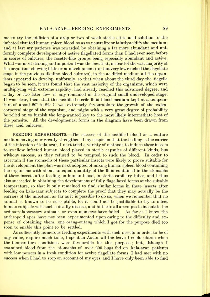 me to try the addition of a drop or two of weak sterile citric acid solution to the infected citrated human spleen blood, so as to neutralize or faintly acidify the medium, and at last my patience was rewarded by obtaining a far more abundant and uni- formly complete development of active flagellated forms than I had ever seen before in scores of cultures, the rosette-like groups being especially abundant and active. What was most striking and important was the factthat, instead of thevast majority of the organisms showing little or no development (for but very few reached the flagellate stage in the previous alkaline blood cultures), in the acidified medium all the organ- isms appeared to develop uniformly so that when about the third day the flagella began to be seen, it was found that the vast majority of the organisms, which were multiplying with extreme rapidity, had already reached this advanced degree, and a day or two later few if any remained in the original small undeveloped stage. It was clear, then, that this acidified sterile fluid blood medium kept at a tempera- ture of about 20° to 22° C. was extremely favourable to the growth of the extra- corporeal stage of the organism, and might with a very great degree of probability be relied on to furnish the long-wanted key to the most likely intermediate host of the parasite. All the developmental forms in the diagram have been drawn from these acid cultures. FEEDING EXPERIMENTS.—The success of the acidified blood as a culture medium having now greatly strengthened my suspicion that the bedbug is the carrier of the infection of kala-azar, I next tried a variety of methods to induce these insects to swallow infected human blood placed in sterile capsules of different kinds, but without success, as they refused to be tempted to suck the blood. In order to ascertain if the stomachs of these particular insects were likely to prove suitable for the development the plan was next adopted of mixing human spleen blood containing the organisms with about an equal quantity of the fluid contained in the stomachs of these insects after feeding on human blood, in sterile capillary tubes, and I thus also succeeded in obtaining the development of fully flagellated forms at the suitable temperature, so that it only remained to find similar forms in these insects after feeding on kala-azar subjects to complete the proof that they may actually be the carriers of the infection, as far as it is possible to do so, when we remember that no animal is known to be susceptible, for it could not be justifiable to try to infect human subjects with such a deadly disease, and hitherto all attempts to inoculate the ordinary laboratory animals or even monkeys have failed. As far as I know the anthropoid apes have not been experimented upon owing to the difficulty and ex- pense of obtaining them, one orang-outang which I got for the purpose died too soon to enable this point to be settled. As sufficiently numerous feeding experiments with such insects in order to be of any value, require much time, I spent in Assam all the leave I could obtain when the temperature conditions were favourable for this purpose ; but, although I examined blood from the stomachs of over 200 bugs fed on kala-azar patients with low powers in a fresh condition for active flagellate forms, I had met with no success when I had to stop on account of my eyes, and I have only been able to find