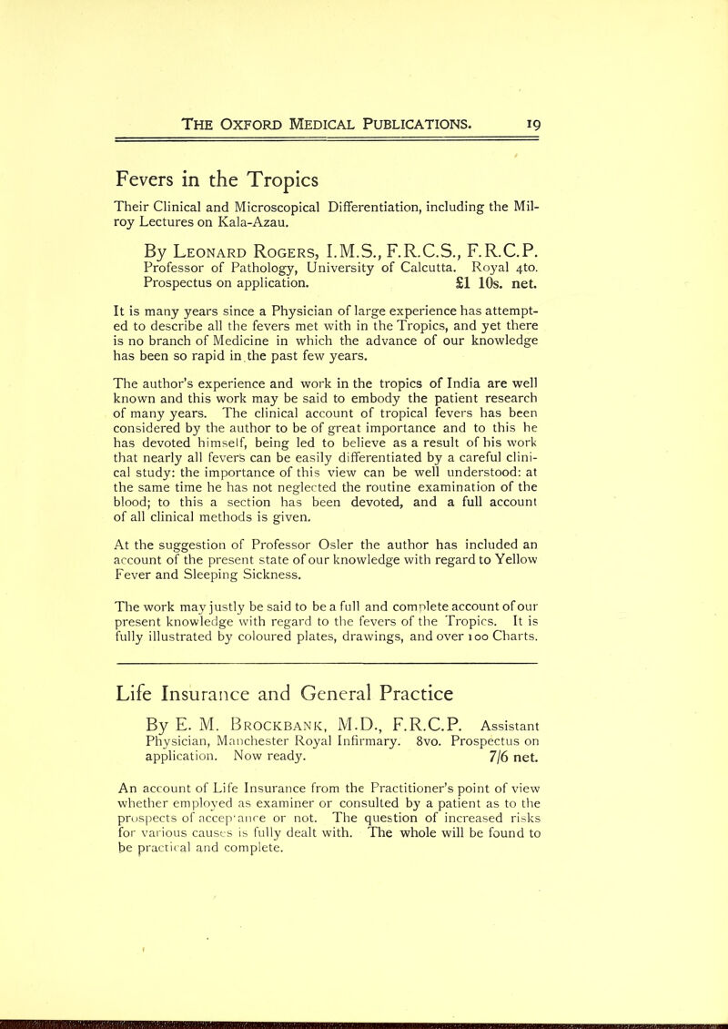 Fevers in the Tropics Their Clinical and Microscopical Differentiation, including the Mil- roy Lectures on Kala-Azau. By Leonard Rogers, F.R.C.S., F.R.C.P. Professor of Pathology, University of Calcutta. Royal 4to. Prospectus on application. £1 10s. net. It is many years since a Physician of large experience has attempt- ed to describe all the fevers met with in the Tropics, and yet there is no branch of Medicine in which the advance of our knowledge has been so rapid in the past few years. The author’s experience and work in the tropics of India are well known and this work may be said to embody the patient research of many years. The clinical account of tropical fevers has been considered by the author to be of great importance and to this he has devoted himself, being led to believe as a result of bis work that nearly all fevers can be easily differentiated by a careful clini- cal study: the importance of this view can be well understood: at the same time he has not neglected the routine examination of the blood; to this a section has been devoted, and a full account of all clinical methods is given. At the suggestion of Professor Osier the author has included an account of the present state of our knowledge with regard to Yellow Fever and Sleeping Sickness. The work may justly be said to be a full and complete account of our present knowledge with regard to the fevers of the Tropics. It is fully illustrated by coloured plates, drawings, and over 100 Charts. Life Insurance and General Practice By E. M. BrOCKBANK, M.D., F.R.C.P. Assistant Physician, Manchester Royal Infirmary. 8vo. Prospectus on application. Now ready. 7/6 net. An account of Life Insurance from the Practitioner’s point of view whether employed as examiner or consulted by a patient as to the prospects of accep'ance or not. The question of increased risks for various causes is fully dealt with. The whole will be found to be practical and complete.