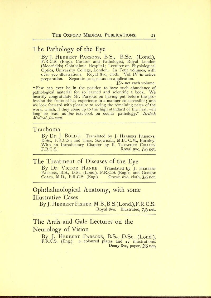 The Pathology of the Eye By J. Herbert Parsons, B.S., B.Sc. (Lond.), F.R.C.S. (Eng.), Curator and Pathologist, Royal London (Moorfields) Ophthalmic Hospital; Lecturer on Physiological Optics, University College, London. In Four volumes, with over 700 illustrations. Royal 8vo, cloth. Vol. IV in active preparation. Separate prospectus on application. 15/- net each volume. “ Few can ever be in the position to have such abundance of pathological material for so learned and scientific a book. We heartily congratulate Mr. Parsons on having put before the pro- fession the fruits of his experience in a manner so accessible; and we look forward with pleasure to seeing the remaining parts of the work, which, if they come up to the high standard of the first, will long be read as the text-book on ocular pathology.”—British Medical Journal. Trachoma By Dr. J. BoldT. Translated by J. Herbert Parsons, D.Sc., F.R.C.S.; and Thos. Snowball, M.B., C.M., Burnley. With an Introductory Chapter by E. Treacher Collins, F.R.C.S. Royal 8vo, 7/6 net. The Treatment of Diseases of the Eye By Dr. Victor HaNKE. Translated by J. Herbert Parsons, B.S., D.Sc. (Lond.), F.R.C.S. (Eng.); and George Coats, M.D., F.R.C.S. (Eng.) Crown 8vo, cloth, 3/6 net. Ophthalmological Anatomy, with some Illustrative Cases By J. Herbert Fisher, M.B.,B.S.(Lond.),F.R.C.S. Royal 8vo. Illustrated, 7/6 net. The Arris and Gale Lectures on the Neurology of Vision By J. Herbert Parsons, B.S., D.Sc. (Lond.), F.R.C.S. (Eng.) 2 coloured plates and 22 illustrations. Demy 8vo, paper, 2/6 net.