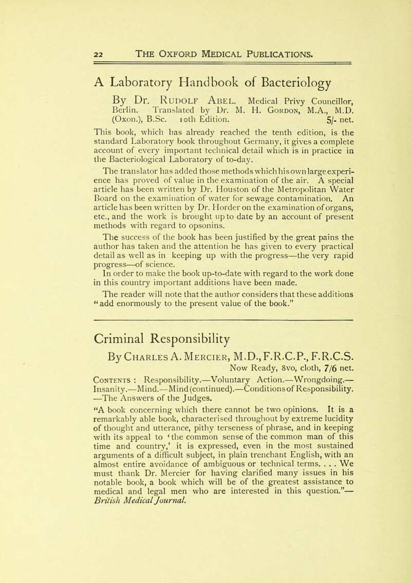 A Laboratory Handbook of Bacteriology By Dr. Rudolf Abel. Medical Privy Councillor, Berlin. Translated by Dr. M. H. Gordon, M.A., M.D. (Oxon.), B.Sc. ioth Edition. 5/- net. This book, which has already reached the tenth edition, is the standard Laboratory book throughout Germany, it gives a complete account of every important technical detail which is in practice in the Bacteriological Laboratory of to-day. The translator has added those methods which his own large experi- ence has proved of value in the examination of the air. A special article has been written by Dr. Houston of the Metropolitan Water Board on the examination of water for sewage contamination. An article has been written by Dr. Horder on the examination of organs, etc., and the work is brought up to date by an account of present methods with regard to opsonins. The success of the book has been justified by the great pains the author has taken and the attention he has given to every practical detail as well as in keeping up with the progress—the very rapid progress—of science. In order to make the book up-to-date with regard to the work done in this country important additions have been made. The reader will note that the author considers that these additions “ add enormously to the present value of the book.” Criminal Responsibility By Charles A. Mercier, M.D., F.R.C.P., F.R.C.S. Now Ready, 8vo, cloth, 7/6 net. Contents : Responsibility.—Voluntary Action.—Wrongdoing.— Insanity.—Mind.—Mind (continued).—Conditions of Responsibility. —The Answers of the Judges. “A book concerning which there cannot be two opinions. It is a remarkably able book, characterised throughout by extreme lucidity of thought and utterance, pithy terseness of phrase, and in keeping with its appeal to 1 the common sense of the common man of this time and country,’ it is expressed, even in the most sustained arguments of a difficult subject, in plain trenchant English, with an almost entire avoidance of ambiguous or technical terms. . . . We must thank Dr. Mercier for having clarified many issues in his notable book, a book which will be of the greatest assistance to medical and legal men who are interested in this question.”— British Medical Journal.