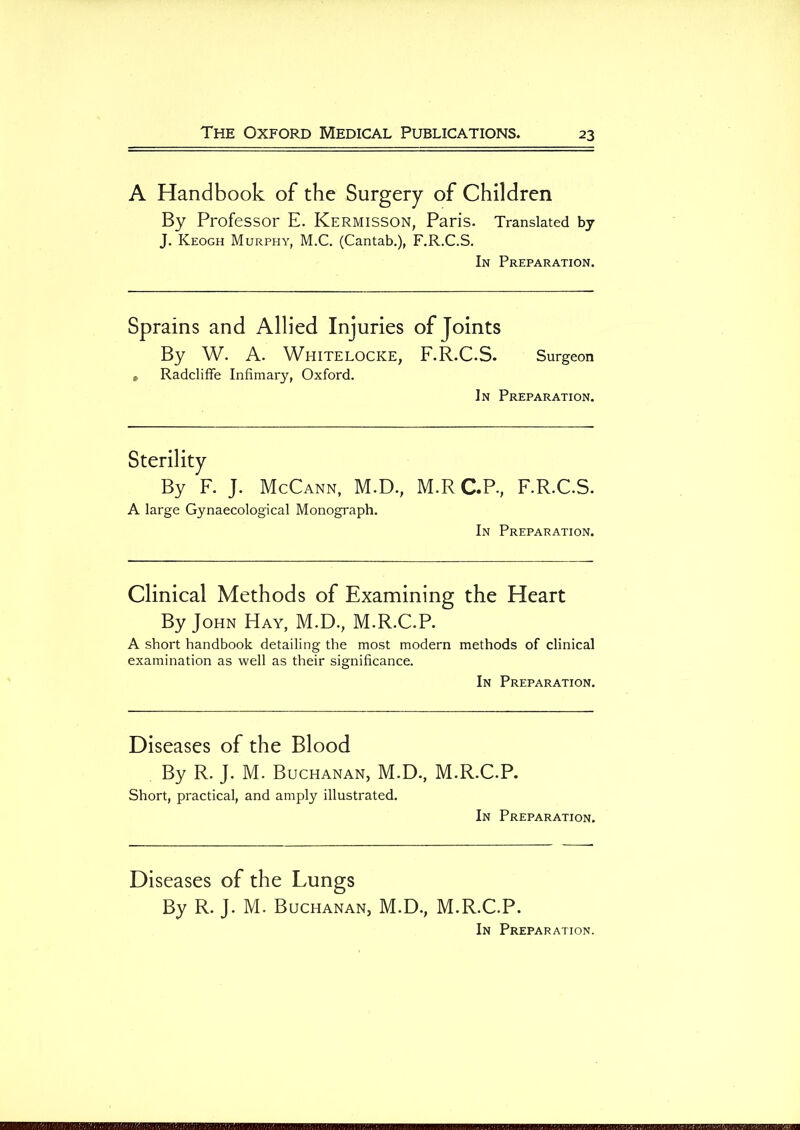 A Handbook of the Surgery of Children By Professor E. KeRMISSON, Paris. Translated by J. Keogh Murphy, M.C. (Cantab.), F.R.C.S. In Preparation. Sprains and Allied Injuries of Joints By W. A. WHITELOCKE, F.R.C.S. Surgeon » Radcliffe Infimary, Oxford. In Preparation. Sterility By F. J. McCann, M.D., A large Gynaecological Monograph. M.RC.P, F.R.C.S. In Preparation. Clinical Methods of Examining the Heart By John Hay, M.D., M.R.C.P. A short handbook detailing the most modern methods of clinical examination as well as their significance. In Preparation. Diseases of the Blood By R. J. M. Buchanan, M.D., M.R.C.P. Short, practical, and amply illustrated. In Preparation. Diseases of the Lungs By R. J. M. Buchanan, M.D., M.R.C.P. In Preparation.