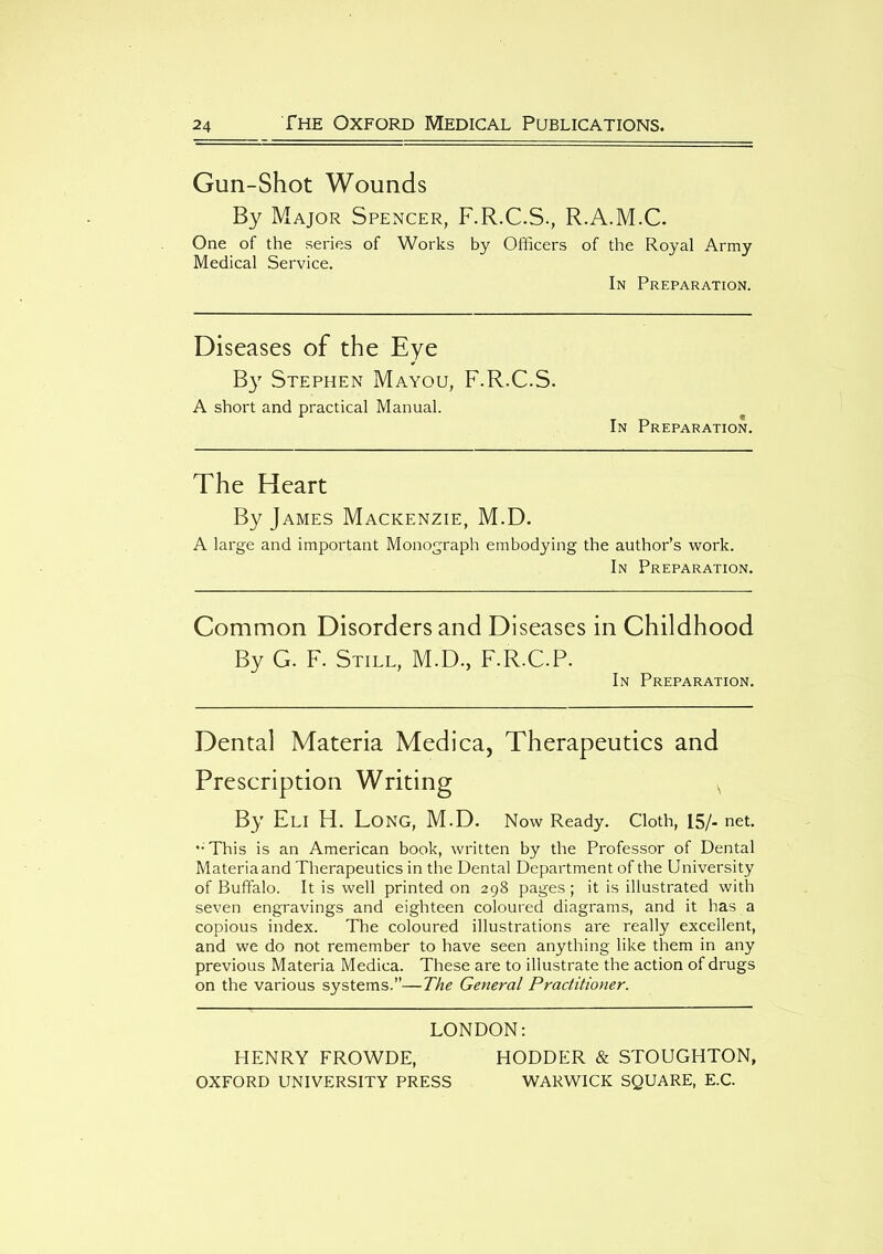 Gun-Shot Wounds By Major Spencer, F.R.C.S., R.A.M.C. One of the series of Works by Officers of the Royal Army Medical Service. In Preparation. Diseases of the Eye By Stephen Mayou, F.R.C.S. A short and practical Manual. In Preparation. The Heart By James Mackenzie, M.D. A large and important Monograph embodying the author’s work. In Preparation. Common Disorders and Diseases in Childhood By G. F. Still, M.D., F.R.C.P. In Preparation. Dental Materia Medica, Therapeutics and Prescription Writing s By Eli H. Long, M.D. Now Ready. Cloth, 15/- net. ••This is an American book, written by the Professor of Dental Materia and Therapeutics in the Dental Department of the University of Buffalo. It is well printed on 298 pages; it is illustrated with seven engravings and eighteen coloured diagrams, and it has a copious index. The coloured illustrations are really excellent, and we do not remember to have seen anything like them in any previous Materia Medica. These are to illustrate the action of drugs on the various systems,”—The General Practitioner. LONDON: HENRY FROWDE, HODDER & STOUGHTON, OXFORD UNIVERSITY PRESS WARWICK SQUARE, E.C.