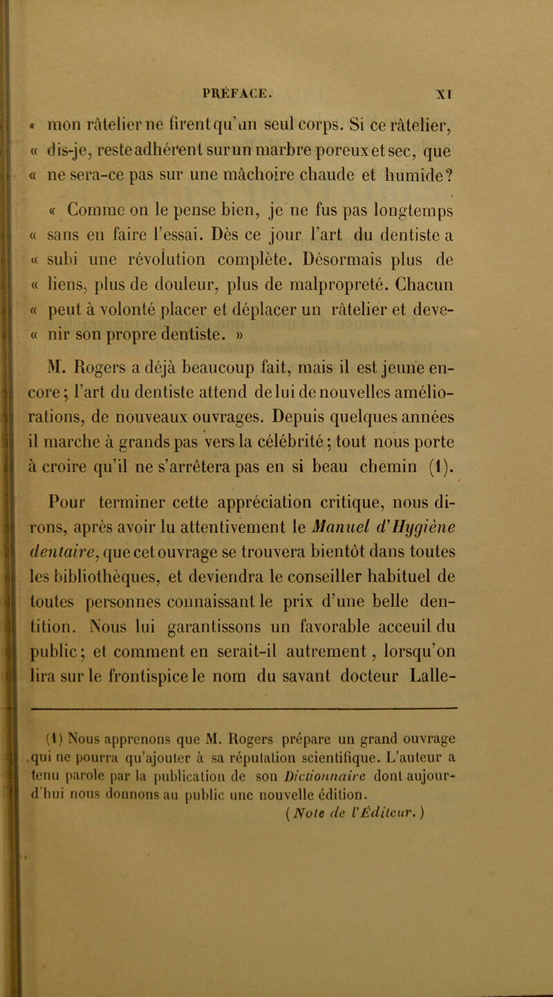 « mon râtelier ne firent qu’au seul corps. Si ce râtelier, « dis-je, reste adhérent sur un marbre poreux et sec, que « ne sera-ce pas sur une mâchoire chaude et humide? « Comme on le pense bien, je ne fus pas longtemps « sans en faire l’essai. Dès ce jour l’art du dentiste a « subi une résolution complète. Désormais plus de « liens, plus de douleur, plus de malpropreté. Chacun « peut à volonté placer et déplacer un râtelier et deve- « nir son propre dentiste. » M. Rogers a déjà beaucoup fait, mais il est jeune en- core ÿ l’art du dentiste attend de lui de nouvelles amélio- rations, de nouveaux ouvrages. Depuis quelques années il marche à grands pas vers la célébrité ; tout nous porte à croire qu’il ne s’arrêtera pas en si beau chemin (1). Pour terminer cette appréciation critique, nous di- rons, après avoir lu attentivement le Manuel d'Hygiène dentaire, que cet ouvrage se trouvera bientôt dans toutes les bibliothèques, et deviendra le conseiller habituel de toutes personnes connaissant le prix d’une belle den- tition. Nous lui garantissons un favorable acceuil du public; et comment en serait-il autrement, lorsqu’on lira sur le frontispice le nom du savant docteur Lalle- (1) Nous apprenons que M. Rogers prépare un grand ouvrage qui ne pourra qu’ajouter à sa réputation scientifique. L’auteur a tenu parole par la |)ublicatiou de son Dictionnaire dont aujour- d’hui nous donnons au public une nouvelle édition. {Note (le l’Éditeur.)