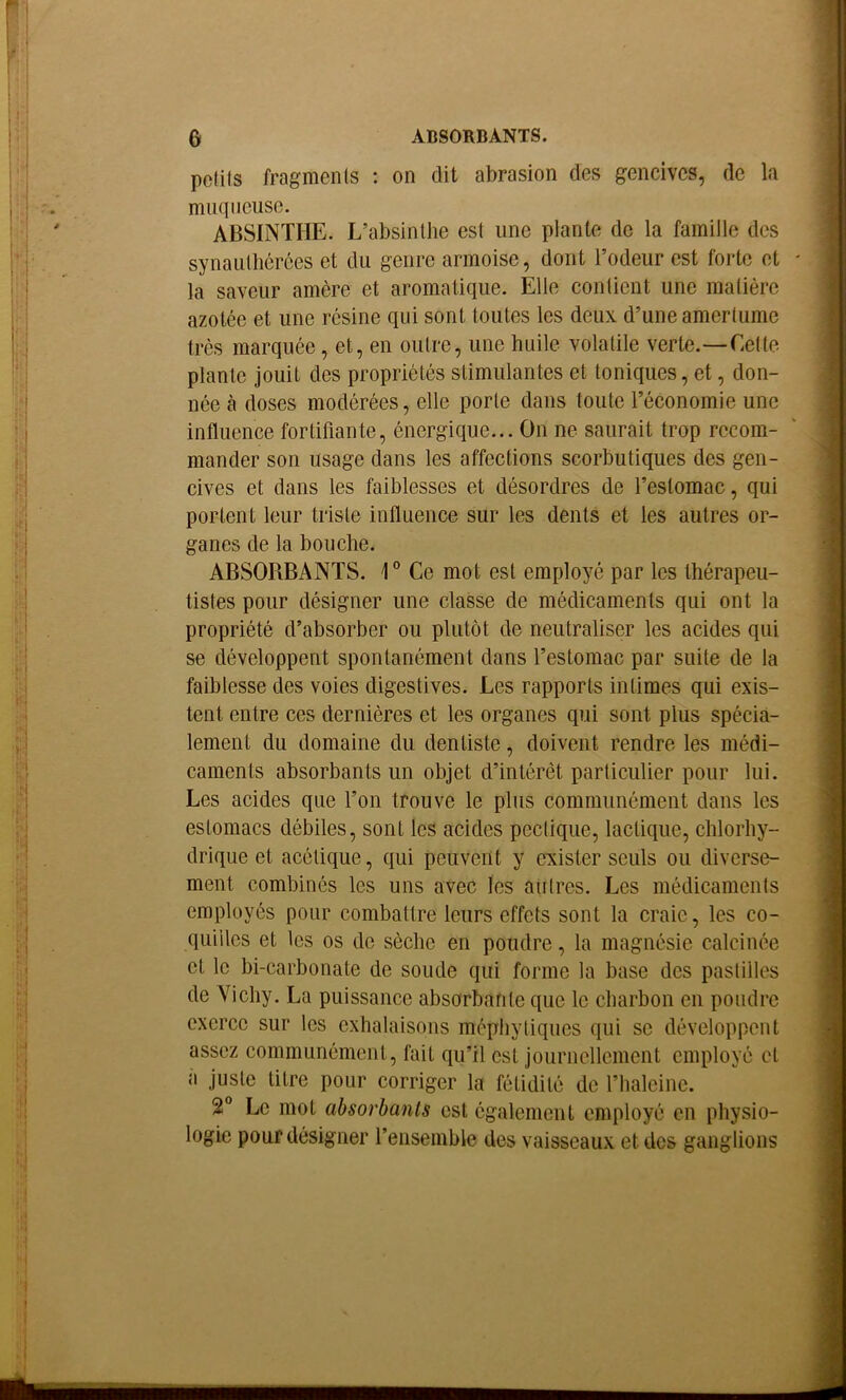 ABSORBANTS. G pcUls fragments : on dit abrasion des gencives, de la muqueuse. ABSINTHE. L’absinthe est une plante de la famille des synautlicrces et du genre armoise, dont l’odeur est forte et la saveur amère et aromatique. Elle contient une matière azotée et une résine qui sont toutes les deux d’une amertume très marquée, et, en outre, une huile volatile verte.—Cette plante jouit des propriétés stimulantes et toniques, et, don- née à doses modérées, elle porte dans toute l’économie une influence fortifiante, énergique... On ne saurait trop recom- mander son usage dans les affections scorbutiques des gen- cives et dans les faiblesses et désordres de l’estomac, qui portent leur triste influence sur les dents et les autres or- ganes de la bouche. ABSORBANTS. 1° Ce mot est employé par les thérapeu- tistes pour désigner une classe de médicaments qui ont la propriété d’absorber ou plutôt de neutraliser les acides qui se développent spontanément dans l’estomac par suite de la faiblesse des voies digestives. Les rapports intimes qui exis- tent entre ces dernières et les organes qui sont plus spécia- lement du domaine du dentiste, doivent rendre les médi- caments absorbants un objet d’intérêt particulier pour lui. Les acides que l’on trouve le plus communément dans les estomacs débiles, sont les acides pectiqiie, lactique, chlorhy- drique et acétique, qui peuvent y exister seuls ou diverse- ment combinés les uns avec les autres. Les médicaments employés pour combattre leurs effets sont la craie, les co- quilles et les os de sèche en poudre, la magnésie calcinée et le bi-carbonate de soude qui forme la base des pastilles de Yichy. La puissance absorbante que le charbon en poudre exerce sur les exhalaisons méphytiques qui se développent assez communément, fait qu’il est journellement employé et a juste litre pour corriger la fétidité de l’halcine. 2 Le mot absorbants est également employé en physio- logie pour désigner l’ensemble des vaisseaux et des ganglions