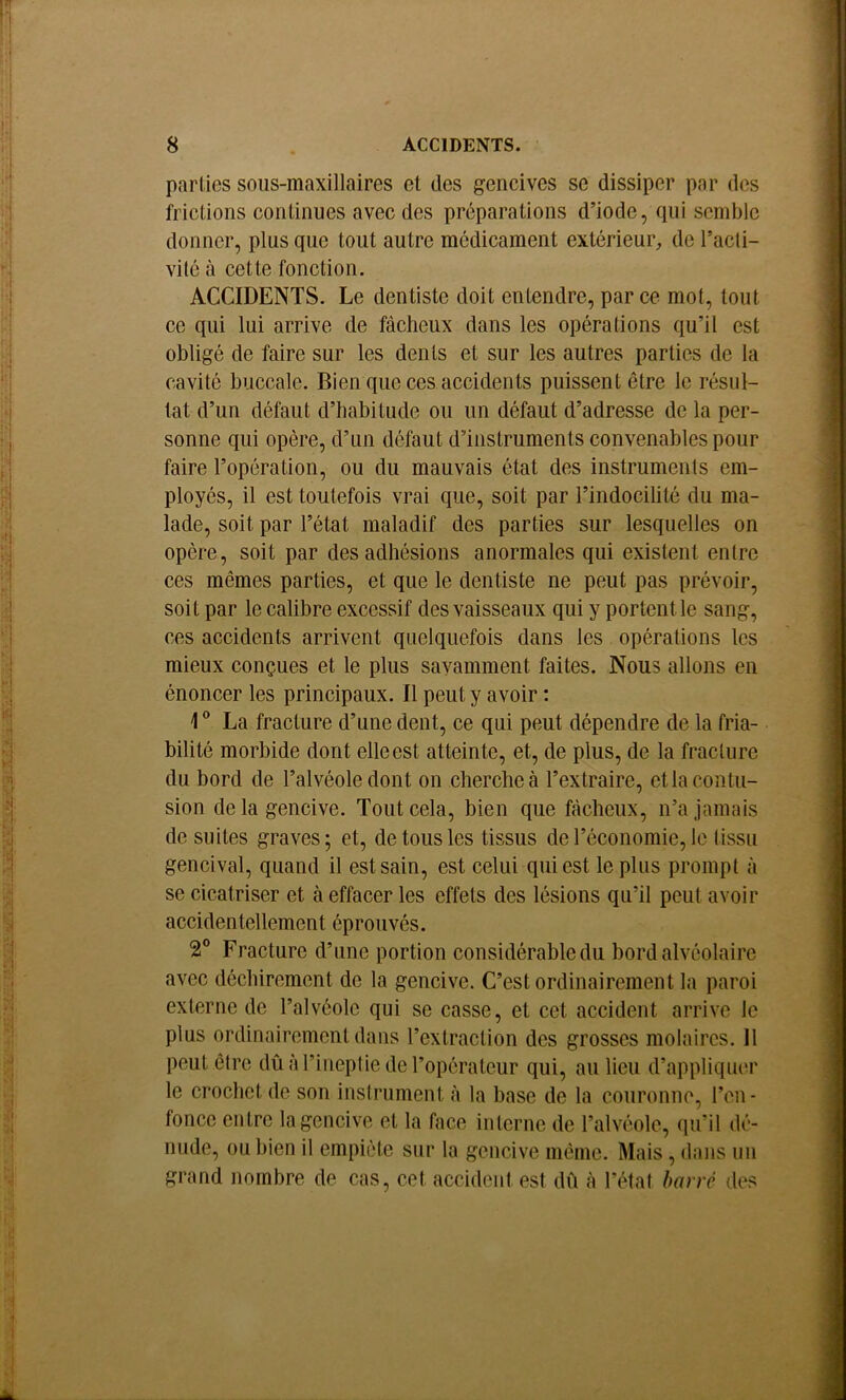 parties sous-maxillaires et des gencives se dissiper par des frictions continues avec des préparations d’iode, (pii semble donner, plus que tout autre médicament extérieur, de l’acti- vité à cette fonction. ACCIDENTS. Le dentiste doit entendre, par ce mot, tout ce qui lui arrive de fâcheux dans les opérations qu’il est obligé de faire sur les dents et sur les autres parties de la cavité buccale. Bien que ces accidents puissent être le résul- tat d’un défaut d’habitude ou un défaut d’adresse de la per- sonne qui opère, d’un défaut d’instruments convenables pour faire l’opération, ou du mauvais état des instruments em- ployés, il est toutefois vrai que, soit par l’indocilité du ma- lade, soit par l’état maladif des parties sur lesquelles on opère, soit par des adhésions anormales qui existent entre ces mêmes parties, et que le dentiste ne peut pas prévoir, soit par le calibre excessif des vaisseaux qui y portent le sang, ces accidents arrivent quelquefois dans les opérations les mieux conçues et le plus savamment faites. Nous allons en énoncer les principaux. Il peut y avoir : 1® La fracture d’une dent, ce qui peut dépendre de la fria- bilité morbide dont elle est atteinte, et, de plus, de la fracture du bord de l’alvéole dont on cherche à l’extraire, et la contu- sion de la gencive. Tout cela, bien que fâcheux, n’a jamais de suites graves; et, de tous les tissus de l’économie, le tissu gencival, quand il est sain, est celui qui est le plus prompt à se cicatriser et à effacer les effets des lésions qu’il peut avoir accidentellement éprouvés. 2® Fracture d’une portion considérable du bord alvéolaire avec déchirement de la gencive. C’est ordinairement la paroi externe de l’alvéole qui se casse, et cet accident arrive le plus ordinairement dans l’extraction des grosses molaires. Il peut être dû à l’ineptie de l’opérateur qui, au lieu d’appliquer le crochet de son instrument à la base de la couronne, l’im- foncc entre la gencive et la face interne de l’alvéole, qu’il dé- nude, ou bien il empiiMe sur la gencive même. Mais, dans un grand nombre de cas, cet accident est dû à l’état barré des