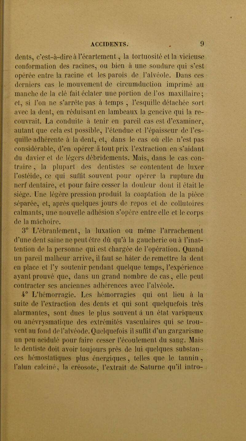 dents, c’est-à-dire à récartement, la tortuosité et la vicieuse conformation des racines, ou bien à une soudure qui s’est opérée entre la racine et les parois de l’alvéole. Dans ces derniers cas le mouvement de circumduction imprimé au manche de la clé fait éclater une portion de l’os maxillaire; et, si l’on ne s’arrête pas à temps , l’esquille détachée sort avec la dent, en réduisant en lambeaux la gencive qui la re- couvrait. La conduite à tenir en pareil cas est d’examiner, autant que cela est possible, l’étendue et l’épaisseur de l’es- quille adhérente à la dent, et, dans le cas où elle n’est pas considérable, d’en opérer à tout prix l’extraction en s’aidant du davier et de légers débridements. Mais, dans le cas con- traire , la plupart des dentistes se contentent de luxer l’ostéide, ce qui suflit souvent pour opérer la rupture du nerf dentaire, et pour faire cesser la douleur dont il était le siège. Une légère pression produit la coaptation de la pièce séparée, et, après quelques jours de repos et de collutoires calmants, une nouvelle adhésion s’opère entre elle et le corps de la mâchoire. / 3® L’ébranlement, la luxation ou même l’arrachement d’une dent saine ne peut être dû qu’à la gaucherie ou à l’inat- tention de la personne qui est chargée de l’opération. Quand un pareil malheur arrive, il faut se hâter de remettre la dent en place et l’y soutenir pendant quelque temps, l’expérience ayant prouvé que, dans un grand nombre de cas, elle peut contracter ses anciennes adhérences avec l’alvéole. 4® L’hémorragie. Les hémorragies qui ont lieu à la suite de l’extraction des dents et qui sont quelquefois très alarmantes, sont dues le plus souvent â un état variqueux ou anévrysmatique des extrémités vasculaires qui se trou- vent au fond de l’alvéode. Quelquefois il suffit d’un gargarisme un peu acidulé pour faire cesser l’écoulement du sang. Mais le dentiste doit avoir toujours près de lui (luelques subslan- ces hémostatiques plus énergiques, telles que le tannin, l’alun calciné, la créosole, l’extrait do Saturne qu’il inti’o-