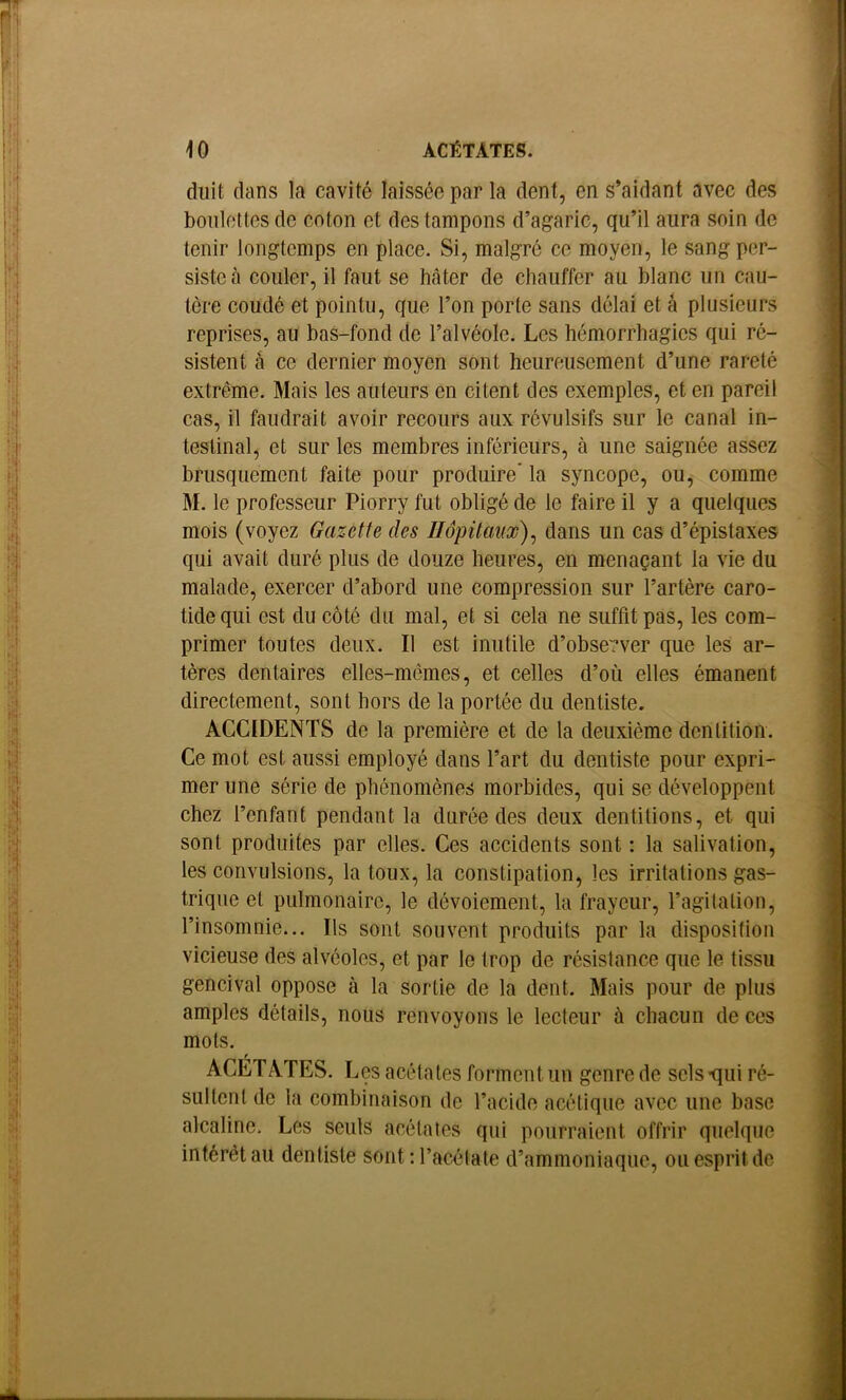 duit dans la cavité laissée par la dent, en s’aidant avec des boulettes de coton et des tampons d’agaric, qu’il aura soin de tenir longtemps en place. Si, malgré ce moyen, le sang per- siste à couler, il faut se hâter de chauffer au blanc un cau- tère coudé et pointu, que l’on porte sans délai et à plusieurs reprises, au bas-fond de l’alvéole. Les hémorrhagies qui ré- sistent à ce dernier moyen sont heureusement d’une rareté extrême. Mais les auteurs en citent des exemples, et en pareil cas, il faudrait avoir recours aux révulsifs sur le canal in- testinal, et sur les membres inférieurs, à une saignée assez brusquement faite pour produire’ la syncope, ou, comme M. le professeur Piorry fut obligé de le faire il y a quelques mois (voyez Gazette des Hôpitaux)^ dans un cas d’épistaxes qui avait duré plus de douze heures, en menaçant la vie du malade, exercer d’abord une compression sur l’artère caro- tide qui est du côté du mal, et si cela ne suffit pas, les com- primer toutes deux. Il est inutile d’obse?ver que les ar- tères dentaires elles-mêmes, et celles d’où elles émanent directement, sont hors de la portée du dentiste. ACCIDENTS de la première et de la deuxième dentition. Ce mot est aussi employé dans l’art du dentiste pour expri- mer une série de phénomènes morbides, qui se développent chez l’enfant pendant la durée des deux dentitions, et qui sont produites par elles. Ces accidents sont : la salivation, les convulsions, la toux, la constipation, les irritations gas- trique et pulmonaire, le dévoiement, la frayeur, l’agilaliou, l’insomnie... Ils sont souvent produits par la disposition vicieuse des alvéoles, et par le trop de résistance que le tissu gencival oppose à la sortie de la dent. Mais pour de plus amples détails, nous renvoyons le lecteur à chacun de ces mots. ACETATES. Les acétates forment un genre de sels -qui ré- sultent de la combinaison de l’acide acétique avec une base alcaline. Les seuls acétates qui pourraient offrir quelque intérêt au dentiste sont ; l’acétate d’ammoniaque, ou esprit de