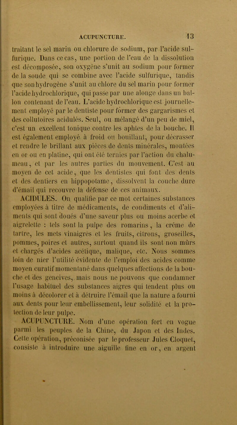 traitant le sel marin ou chlorure de sodium, par l’acide sul- furique. Dans ce cas, une portion de l’eau de la dissolution est décomposée, son oxygène s’unit au sodium pour former de la soude qui se combine avec l’acide sulfurique, tandis que son hydrogène s’unit au chlore du sel marin pour former l’acide hydrochlorique, qui passe par une alonge dans un bal- lon contenant de l’eau. L’acide hydrochlorique est journelle- ment employé par le dentiste pour former des gargarismes et des collutoires acidulés. Seul, ou mélangé d’un peu de miel, c’est un excellent tonique contre les aphtes de la bouche. Il est également employé à froid ou bouillant, pour décrasser et rendre le brillant aux pièces de dents minérales, montées en or ou en platine, qui ont été ternies par l’action du chalu- meau, et par les autres parties du mouvement. C’est au moyen de cet acide, que les dentistes qui font des dents et des dentiers en hippopotame, dissolvent la couche dure d’émail qui recouvre la défense de ces animaux. ACIDULES. On qualifie par ce mot certaines substances employées à titre de médicaments, de condiments et d’ali- ments qui sont doués d’une saveur plus ou moins acerbe et aigrelette : tels sont la pulpe des romarins, la crème de tartre, les mets vinaigrés et les fruits, citrons, groseilles, pommes, poires et autres, surtout quand ils sont non mûrs et chargés d’acides acétique, malique, etc. Nous sommes loin de nier l’utilité évidente de l’emploi des acides comme moyen curatif momentané dans quelques affections de la bou- che et des gencives, mais nous ne pouvons que condamner l’usage habituel des substances aigres qui tendent plus ou moins à décolorer et à détruire l’émail que la nature a fourni aux tlcnts pour leur embellissement, leur solidité et la pro- tection de leur pulpe. ACUPUNCTURE. Nom d’une opération fort eu vogue parmi les peuples de la Chine, du Japon et des Indes. Celte opération, préconisée par le professeur Jules Cloquet, consiste à introduire une aiguille line en or, en argent