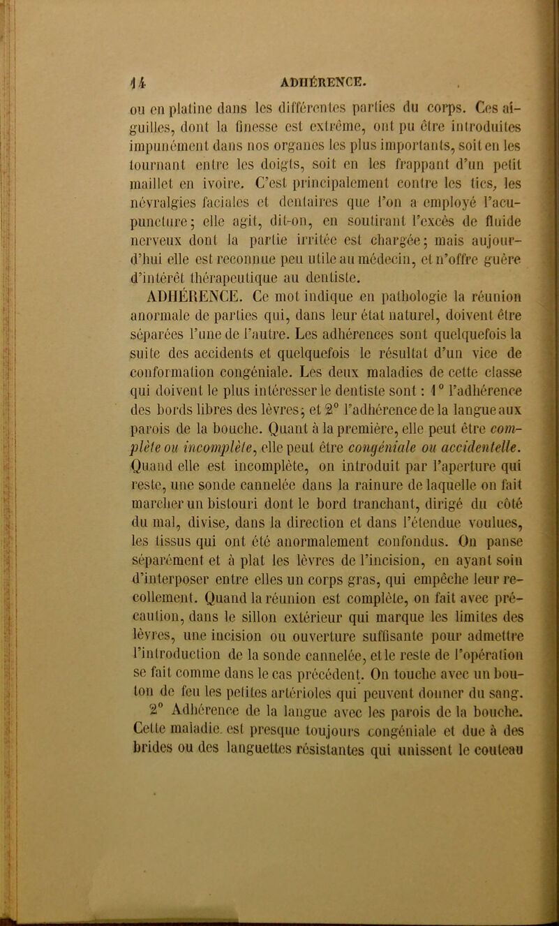 ADHÉRENCE. U- ou en platine dans les différentes parties du corps. Ces ai- guilles, dont la finesse est extrême, ont pu être introduites iinpunéincnt dans nos organes les plus importants, soit en les tournant entre les doigts, soit en les frappant d’un petit maillet en ivoire. C’est principalement contre les tics^ les névralgies faciales et dentaires que l’on a employé l’acu- puncture; elle agit, dit-on, en soutirant l’excès de fluide nerveux dont la partie irritée est cliargée; mais aujour- d’imi elle est reconnue peu utile au médecin, et n’offre guère d’intérêt thérapeutique au dentiste. ADHÉRENCE. Ce mot indique en pathologie la réunion anormale de parties qui, dans leur état naturel, doivent être séparées l’une de l’autre. Les adhérences sont quelquefois la suite des accidents et quelquefois le résultat d’un vice de conformation congéniale. Les deux maladies de cette classe qui doivent le plus intéresser le dentiste sont : 1 ® l’adhérenc-e des bords libres des lèvres j et 2° l’adhérence de la langue aux parois de la bouche. Quant à la première, elle peut être co??i- plète ou incomplèle^ elle peut être congéniale ou accidentelle. Quand elle est incomplète, on introduit par l’aperture qui reste, une sonde cannelée dans la rainure de laquelle on fait marcher un bistouri dont le bord tranchant, dirigé du côté du mal, divise, dans la direction et dans l’étendue voulues, les tissus qui ont été anormalement confondus. On panse séparément et à plat les lèvres de l’incision, en ayant soin d’interposer entre elles un corps gras, qui empêche leur re- collement. Quand la réunion est complète, on fait avec pré- caution, dans le sillon extérieur qui marque les limites des lèvres, une incision ou ouverture suffisante pour admettre rintroduction de la sonde cannelée, et le reste de l’opération se fait comme dans le cas précédent. On touche avec un bou- ton de feu les petites artérioles qui peuvent donner du sang. 2 Adhérence de la langue avec les parois de la bouche. Cette maladie, est presque toujours congéniale et due à des brides ou des languettes résistantes qui unissent le couteau