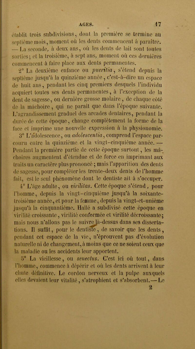 établit trois subdivisions, dont la première se termine au septième mois, moment où les dents commencent à paraître. — f.a seconde, à deux ans, où les dents de lait sont toutes sorties; et la troisième, à sept ans, moment où ces dernières commencent à faire place aux dents permanentes. 2° La deuxième enfance ou pueritia^ s’étend depuis la septième jusqu’à la quinzième année, c’est-à-dire un espace de huit ans, pendant les cinq premiers desquels l’individu acquiert toutes ses dents permanentes, à l’exception de la dent de sagesse, ou dernière grosse molaire, de chaque côté de la mâchoire, qui ne paraît que dans l’époque suivante. L’agrandissement graduel des arcades dentaires, pendant la durée de cette époque, change complètement la forme de la face et imprime une nouvelle expression à la physionomie. 3° L’adolescence, ou , comprend l’espace par- couru entre la quinzième et la vingt-cinquième année. — Pendant la première partie de cette époque surtout, les mâ- choires augmentent d’étendue et de force en imprimant aux traits un caractère plus prononcé ; mais l’apparition des dents de sagesse, pour compléter les trente-deux dents de l’homme fait, est le seul phénomène dont le dentiste ait à s’occuper. 4° L’tàge adulte, ou virilitas. Cette époque s’étend, pour l’homme, depuis la vingt-cinquième jusqu’à la soixante- troisième année, et pour la femme, depuis la vingt-et-unième jusqu’à la cinquantième. Hallé a subdivisé cette époque en virilité croissante, virilité conformée et virilité décroissante; mais nous n’allons pas le suiv^à-dessus dans ses disserta- tions. Il suffit, pour le deiiti^, de savoir que les dents, pendant cet espace de la vie, n’éprouvent pas d’évolution naturelle ni de changement, à moins que ce ne soient ceux que la maladie ou les accidents leur apportent. ü® La vieillesse, ou seneclus. C’est ici où tout, dans l’homme, commence à dépérir et où les dents arrivent à leur chute définitive. Le cordon nerveux et la pulpe auxquels elles devaient leur vitalité, s’atrophient et s’absorbent. — Le 2