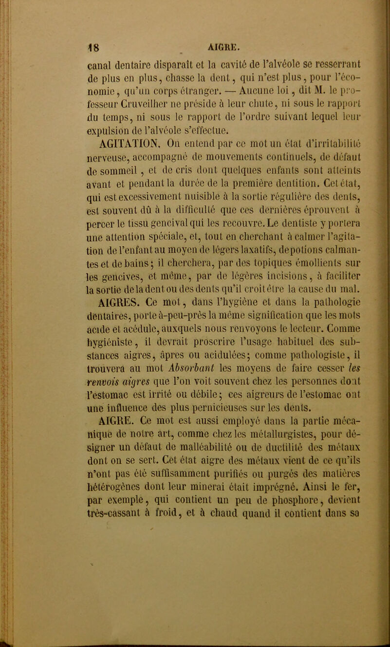 canal dentaire disparaît et la cavité de l’alvéole se resserrant de plus en plus, chasse la dent, qui n’est plus, pour l’éco- nomie , qu’un corps étranger. — Aucune loi, dit M. le pro- fesseur Cruveilher ne préside à leur chute, ni sous le rapport du temps, ni sous le rapport de l’ordre suivant lequel leur expulsion de l’alvéole s’effectue. AGITATION, On entend par ce mot un état d’irritabilité nerveuse, accompagné de mouvements continuels, de défaut de sommeil, et de cris dont quelques enfants sont atteints avant et pendant la durée de la première dentition. Cet état, qui est excessivement nuisible à la sortie régulière des dents, est souvent dû à la difficulté que ces dernières éprouvent à percer le tissu gencival qui les recouvre. Le dentiste y portera une attention spéciale, et, tout en cherchant à calmer l’agita- tion de l’enfant au moyen de légers laxatifs, dépotions calman- tes et de bains; il cherchera, par des topiques émollients sur les gencives, et même, par de légères incisions, à faciliter la sortie de la dent ou des dents qu’il croit être la cause du mal. AIGRES. Ce mot, dans l’hygiène et dans la pathologie dentaires, porte à-peu-près la même signification que les mots acide et acédulc, auxquels nous renvoyons le lecteur. Comme hygiéniste, il devrait proscrire l’usage habituel des sub- stances aigres, âpres ou acidulées ; comme pathologiste, il trouvera au mot Absorbant les moyens de faire cesser les renvois aigres que l’on voit souvent chez les personnes dont l’estomac est irrité ou débile; ces aigreurs de l’estomac ont une influence des plus pernicieuses sur les dents. AIGRE. Ce mot est aussi employé dans la partie méca- nique de notre art, comme chez les métallurgistes, pour dé- signer un défaut de malléabilité ou de ductilité des métaux dont on se sert. Cet état aigre des métaux vient de ce qu’ils n’ont pas été suffisamment purifiés ou purgés des matières hétérogènes dont leur minerai était imprégné. Ainsi le fer, par exemple, qui contient un peu de phosphore, devient très-cassant à froid, et à chaud quand il contient dans sa