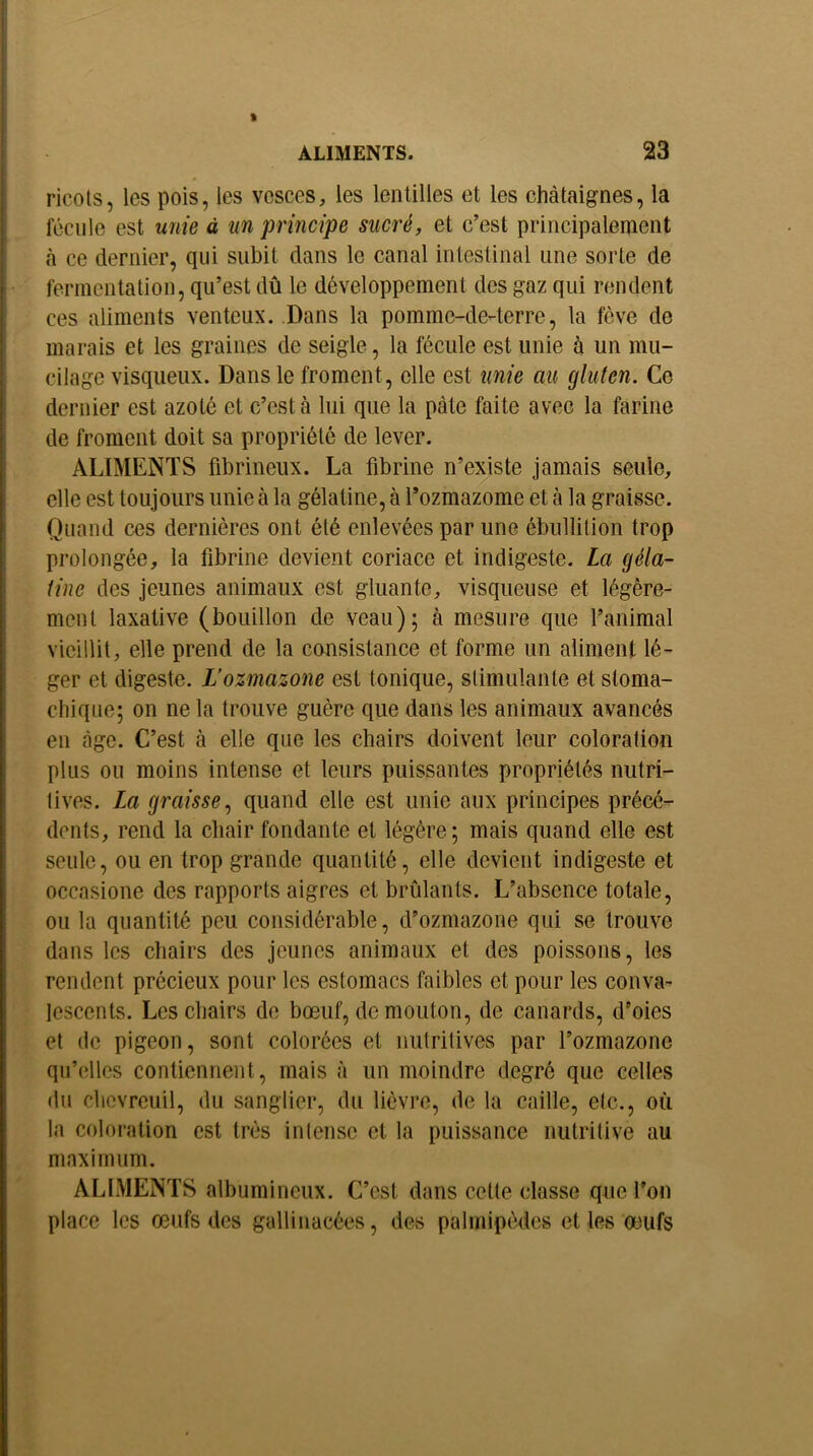 ricols, les pois, les vesces, les lentilles et les châtaignes, la fécule est unie à un principe sucré, et c’est principalement h ce dernier, qui subit dans le canal intestinal une sorte de fermentation, qu’est dû le développement des gaz qui rendent ces aliments venteux. Dans la pommc-de-terre, la fève de marais et les graines de seigle, la fécule est unie à un mu- cilage visqueux. Dans le froment, elle est unie au gluten. Ce dernier est azoté et c’est à lui que la pâte faite avec la farine de froment doit sa propriété de lever. ALIMENTS fibrineux. La fibrine n’existe jamais seule, elle est toujours unie à la gélatine, à l’ozmazome et à la graisse. Quand ces dernières ont été enlevées par une ébullition trop prolongée, la fibrine devient coriace et indigeste. La géla- tine des jeunes animaux est gluante, visqueuse et légère- ment laxative (bouillon de veau); à mesure que l’animal vieillit, elle prend de la consistance et forme un aliment lé- ger et digeste. L’ozmazone est tonique, stimulante et stoma- chique; on ne la trouve guère que dans les animaux avancés en âge. C’est à elle que les chairs doivent leur coloration plus ou moins intense et leurs puissantes propriétés nutri- tives. La graisse., quand elle est unie aux principes précé- dents, rend la chair fondante et légère; mais quand elle est seule, ou en trop grande quantité, elle devient indigeste et occasione des rapports aigres et brûlants. L’absence totale, ou la quantité peu considérable, d’ozmazone qui se trouve dans les chairs des jeunes animaux et des poissons, les rendent précieux pour les estomacs faibles et pour les conva- lescents. Les chairs de bœuf, de mouton, de canards, d’oies et de pigeon, sont colorées et nutritives par l’ozmazone qu’elles contiennent, mais à un moindre degré que celles du chevreuil, du sanglier, du lièvre, de la caille, etc., où la coloration est très intense et la puissance nutritive au maximum. ALIMENTS albumineux. C’est dans celte classe que l’on place les œufs des gallinacées, des palmipèdes et les œufs