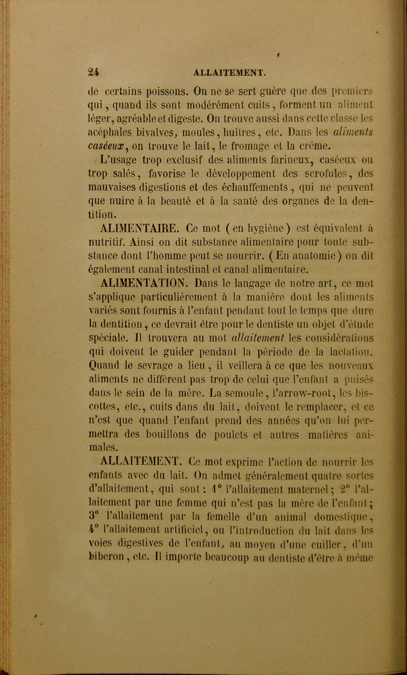 de certains poissons. On ne se sert guère que des premiers qui, quand ils sont modérément cuits, forment un aliment léger, agréable et digeste. On trouve aussi dans cette classe les acéphales bivalves, moules,huîtres, etc. Dans les aliments caséeux^ on trouve le lait, le fromage et la crème. L’usage trop exclusif des aliments farineux, caséeux ou trop salés, favorise le développement des scrofules, des mauvaises digestions et des échauffements , qui ne peuvent que nuire à la beauté et à la santé des organes de la den- tition. ALIMENTAIRE. Ce mot (en hygiène) est équivalent à nutritif. Ainsi on dit substance alimentaire pour toute sub- stance dont l’homme peut se nourrir. ( En anatomie) on dit également canal intestinal et canal alimentaire. ALIMENTATION. Dans le langage de notre art, ce mot s’applique particulièrement à la manière dont les aliments variés sont fournis à l’enfant pendant tout le temps que dure la dentition, ce devrait être pour le dentiste un objet d’étude spéciale. Il trouvera au mot allaitement les considérations qui doivent le guider pendant la période de la lactation. Quand le sevrage a lieu , il veillera à ce que les nouveaux aliments ne diffèrent pas trop de celui que l’enfant a puisés dans le sein de la mère. La semoule, l’arrow-root, les bis- cottes, etc., cuits dans du lait, doivent le remplacer, et ce n’est que quand l’enfant prend des années qu’on lui per- mettra des bouillons de poulets et autres matières ani- males. ALLAITEMENT. Ce mot exprime l’action de nourrir les enfants avec du lait. On admet généralement quatre sortes d’allaitement, qui sont; 1® l’allaitement maternel; 2® l’al- laitement par une femme qui n’est pas la mère de l’enfant ; 3® l’allaitement par la femelle d’un animal domestique, 4® rallaitement artificiel, ou rintroduction du lait dans les voies digestives de l’enfant, au moyen d’une cuiller, d’un biberon , etc. Il importe beaucoup au dentiste d’être <à même