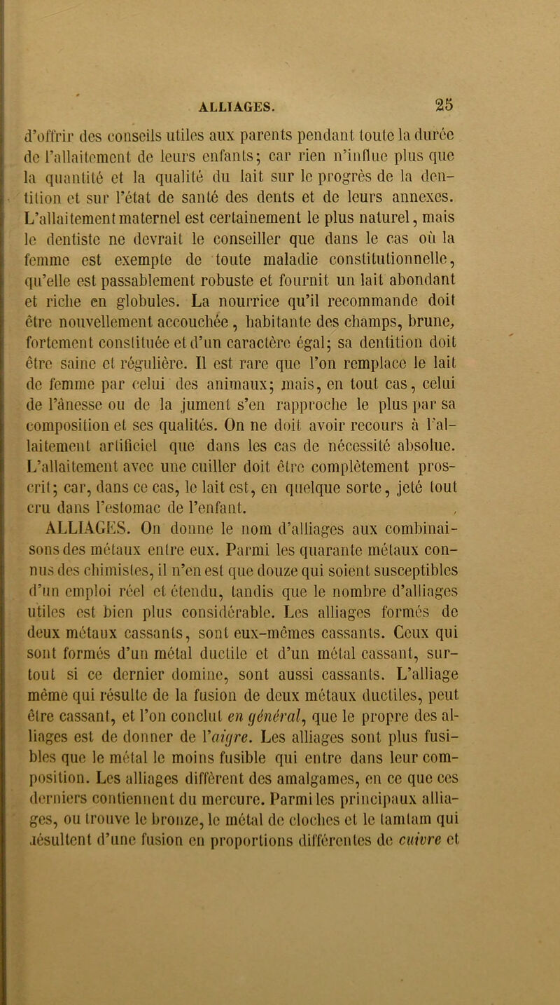 d’offrir des conseils utiles aux parents pendant toute la durée de rallaitomcnt de leurs enfants; car rien n’influe plus que la quantité et la qualité du lait sur le progrès de la den- tition et sur l’état de santé des dents et de leurs annexes. L’allaitement maternel est certainement le plus naturel, mais le dentiste ne devrait le conseiller que dans le cas où la femme est exempte de toute maladie constitutionnelle, qu’elle est passablement robuste et fournit un lait abondant et riche en globules. La nourrice qu’il recommande doit être nouvellement accouchée, habitante des champs, brune, fortement conslituée et d’un caractère égal; sa dentition doit être saine et régulière. Il est rare que l’on remplace le lait de femme par celui des animaux; mais, en tout cas, celui de l’ànesse ou de la jument s’en rapproche le plus par sa composition et ses qualités. On ne doit avoir recours à l'al- laitement artificiel que dans les cas de nécessité absolue. L’allaitement avec une cuiller doit être complètement pros- crit; car, dans ce cas, le lait est, en quelque sorte, jeté tout cru dans l’estomac de l’enfant. ALLIAGES. On donne le nom d’alliages aux combinai- sons des métaux entre eux. Parmi les quarante métaux con- nus des chimistes, il n’en est que douze qui soient susceptibles (l’un emploi réel et étendu, tandis que le nombre d’alliages utiles est bien plus considérable. Les alliages formés de deux métaux cassants, sont eux-mêmes cassants. Ceux qui sont formés d’un métal ductile et d’un métal cassant, sur- tout si ce dernier domine, sont aussi cassants. L’alliage même qui résulte de la fusion de deux métaux ductiles, peut être cassant, et l’on conclut en général., que le propre des al- liages est de donner de Vaigre. Les alliages sont plus fusi- bles que le métal le moins fusible qui entre dans leur com- position. Les alliages diffèrent des amalgames, en ce que ces derniers contiennent du mercure. Parmi les principaux allia- ges, ou trouve le bronze, le métal de cloches et le lamlam qui jésultent d’une fusion en proportions différentes de cuivre et