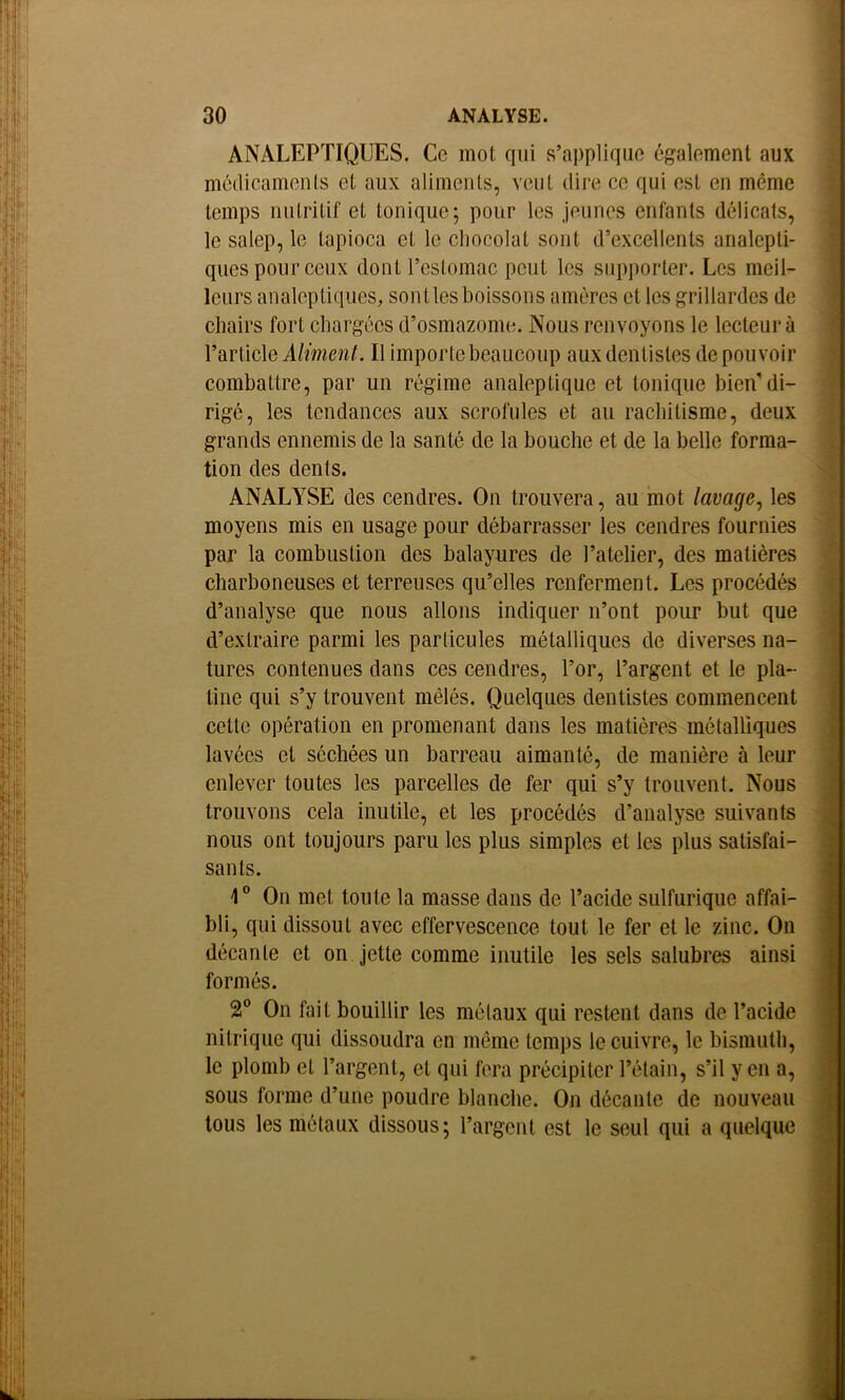 ANALEPTIQUES. Ce mot qui s’applique également aux médicaments et aux aliments, veut dire ce qui est en même temps nutritif et tonique; pour les jeunes enfants délicats, le salep, le tapioca et le chocolat sont d’excellents analepti- ques pour ceux dont l’estomac peut les supporter. Les meil- leurs analeptiques, senties boissons amères et les grillardes de chairs fort chargées d’osmazome. Nous renvoyons le lecteur à WïûqXq Aliment. Il importe beaucoup aux dentistes de pouvoir combattre, par un régime analeptique et tonique bien’di- rigé, les tendances aux scrofules et au rachitisme, deux grands ennemis de la santé de la bouche et de la belle forma- tion des dents. ANALYSE des cendres. On trouvera, au mot lavage^ les moyens mis en usage pour débarrasser les cendres fournies par la combustion des balayures de l’atelier, des matières charboneuses et terreuses qu’elles renferment. Les procédés d’analyse que nous allons indiquer n’ont pour but que d’extraire parmi les particules métalliques de diverses na- tures contenues dans ces cendres, l’or, l’argent et le pla- tine qui s’y trouvent mêlés. Quelques dentistes commencent cette opération en promenant dans les matières métalliques lavées et séchées un barreau aimanté, de manière à leur enlever toutes les parcelles de fer qui s’y trouvent. Nous trouvons cela inutile, et les procédés d’analyse suivants nous ont toujours paru les plus simples et les plus satisfai- sants. 1 On met toute la masse dans de l’acide sulfurique affai- bli, qui dissout avec effervescence tout le fer et le zinc. On décante et on jette comme inutile les sels salubres ainsi formés. 2® On fait bouillir les métaux qui restent dans de l’acide nitrique qui dissoudra en même temps le cuivre, le bismuth, le plomb et l’argent, et qui fera précipiter l’étain, s’il y en a, sous forme d’une poudre blanche. On décante de nouveau tous les métaux dissous; l’argent est le seul qui a quelque