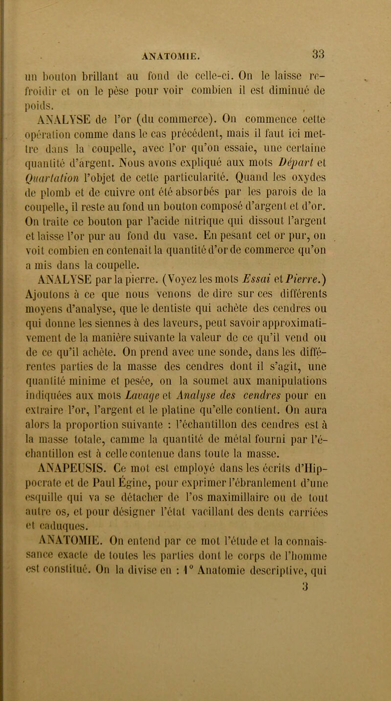 ini bouton brillant au fond de celle-ci. On le laisse re- froidir et on le pèse pour voir combien il est diminué de poids. ANALYSE de l’or (du commerce). On commence cette opération comme dans le cas précédent, mais il faut ici met- tre dans la coupelle, avec l’or qu’on essaie, une certaine quantité d’argent. Nous avons expliqué aux mots Départ et Quartation l’objet de cette particularité. Quand les oxydes de plomb et de cuivre ont été absorbés par les parois de la coupelle, il reste au fond un bouton composé d’argent et d’or. On traite ce bouton par l’acide nitrique qui dissout l’argent et laisse l’or pur au fond du vase. En pesant cet or pur, on voit combien en contenait la quantité d’or de commerce qu’on a mis dans la coupelle. ANALYSE par la pierre. (Voyez les mots Essai et Pierre.) Ajoutons à ce que nous venons de dire sur ces différents moyens d’analyse, que le dentiste qui achète des cendres ou qui donne les siennes à des laveurs, peut savoir approximati- vement de la manière suivante la valeur de ce qu’il vend ou de ce qu’il achète. On prend avec une sonde, dans les diffé- rentes parties de la masse des cendres dont il s’agit, une quantité minime et pesée, on la soumet aux manipulations indiquées aux mots Lavage et Analyse des cendres pour en extraire l’or, l’argent et le platine qu’elle contient. On aura alors la proportion suivante : l’échantillon des cendres est à la masse totale, camme la quantité de métal fourni par l’é- chantillon est à celle contenue dans toute la masse. ANAPEUSIS. Ce mot est employé dans les écrits d’Hip- pocrate et de Paul Égine, pour exprimer l’ébranlement d’une esquille qui va se détacher de l’os maximillairc ou de tout autre os, et pour désigner l’état vacillant des dents carriées et caduques. ANATOMIE. On entend par ce mot l’étude et la connais- sance exacte de toutes les parties dont le corps de l’iiomme est constitué. On la divise en : 1® Anatomie descriptive, qui 3