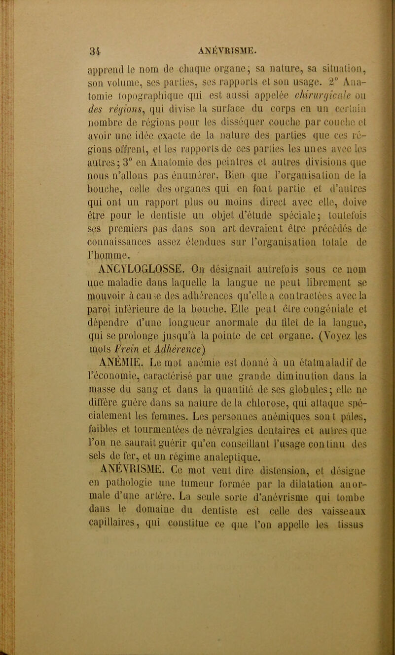 apprend le nom de chaque organej sa nature, sa silualion, son voUune, scs parties, ses rapports et son usage. T Ana- tomie topographique qui est aussi appelée chirurgicale ou des régions^ qui divise la surface du corps en un cerlain nombre de régions pour les disséquer couche par couche et avoir une idée exacte de la nature des parties que c(.*s ré- gions offrent, et les rapports de ces pariies les unes avec les autres; 3 en Anatomie des peintres et autres divisions que nous n’allons pas énumérer. Bien que l’organisation de la bouche, celle des organes qui en font partie et d’autres qui ont un rapport plus ou moins direct avec elle, doive être pour le dentiste un objet d’étude spéciale; toulcfois ses premiers pas dans son art devraient être précédés de connaissances assez étendues sur l’organisation totale de l’homme. ANGYLOGLQSSE. On désignait autrefois sous ce nom une maladie dans laquelle la langue ne peut librement se niouvoir àcaum des adhérences qu’elle a contractées avec la paroi inférieure de la bouche. Elle peut être congéniale et dépendre d’une longueur anormale du ület de la langue, qui se prolonge jusqu’à la pointe de cet organe. (Voyez les mots Frein et Adhérence) ANÉMIE. Le mot anémie est donné à un étatmaladif de l’économie, caractérisé par une grande diminution dans la masse du sang et dans la quantité de ses globules; elle ne diffère guère dans sa nature de la chlorose, qui attaque spé- cialement les femmes. Les personnes anémiques son t pâles, faibles et tourmentées de névralgies dentaires et autres que l’on ne saurait guérir qu’en conseillant l’usage cou linu des sels de fer, et un régime analeptique. ANÉVRISME. Ce mot veut dire distension, et désigne en pathologie une tumeur formée par la dilatation anor- male d’une artère. La seule sorte d’anévrisme qui tombe dans le domaine du dentiste est celle des vaisseaux capillaires, qui constitue ce que l’on appelle les tissus